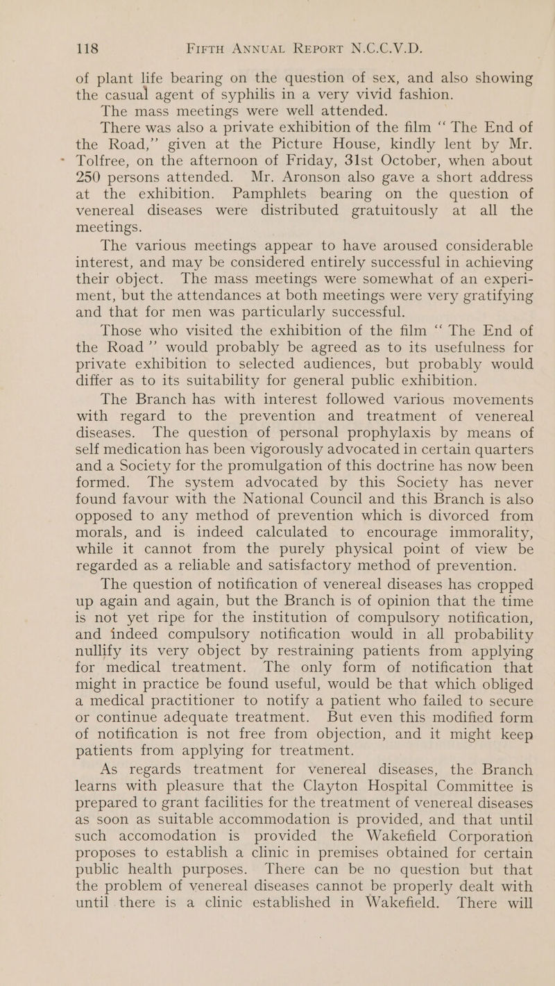 of plant life bearing on the question of sex, and also showing the casual agent of syphilis in a very vivid fashion. The mass meetings were well attended. There was also a private exhibition of the film ‘“‘ The End of the Road,” given at the Picture House, kindly lent by Mr. - Tolfree, on the afternoon of Friday, 3lst October, when about 250 persons attended. Mr. Aronson also gave a short address at the exhibition. Pamphlets bearing on the question of venereal diseases were distributed gratuitously at all the meetings. The various meetings appear to have aroused considerable interest, and may be considered entirely successful in achieving their object. The mass meetings were somewhat of an experi- ment, but the attendances at both meetings were very gratifying and that for men was particularly successful. Those who visited the exhibition of the film “‘ The End of the Road ’”’ would probably be agreed as to its usefulness for private exhibition to selected audiences, but probably would differ as to its suitability for general public exhibition. The Branch has with interest followed various movements with regard to the prevention and treatment of venereal diseases. The question of personal prophylaxis by means of self medication has been vigorously advocated in certain quarters and a Society for the promulgation of this doctrine has now been formed. The system advocated by this Society has never found favour with the National Council and this Branch is also opposed to any method of prevention which is divorced from morals, and is indeed calculated to encourage immorality, while it cannot from the purely physical point of view be regarded as a reliable and satisfactory method of prevention. The question of notification of venereal diseases has cropped up again and again, but the Branch is of opinion that the time is not yet ripe for the institution of compulsory notification, and indeed compulsory notification would in all probability nullify its very object by restraining patients from applying for medical treatment. The only form of notification that might in practice be found useful, would be that which obliged a medical practitioner to notify a patient who failed to secure or continue adequate treatment. But even this modified form of notification is not free from objection, and it might keep patients from applying for treatment. As regards treatment for venereal diseases, the. Branch learns with pleasure that the Clayton Hospital Committee is prepared to grant facilities for the treatment of venereal diseases as soon as suitable accommodation is provided, and that until such accomodation is provided the Wakefield Corporation proposes to establish a clinic in premises obtained for certain public health purposes. There can be no question but that the problem of venereal diseases cannot be properly dealt with until there is a clinic established in Wakefield. There will