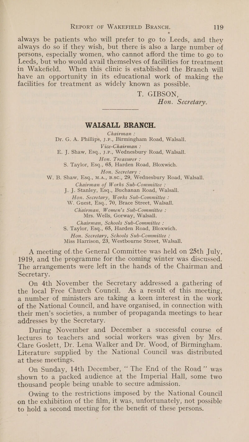 always be patients who will prefer to go to Leeds, and they always do so if they wish, but there is also a large number of persons, especially women, who cannot afford the time to go to Leeds, but who would avail themselves of facilities for treatment in Wakefield. When this clinic is established the Branch will have an opportunity in its educational work of making the facilities for treatment as widely known as possible. T. GIBSON, Hon. Secretary. WALSALL BRANCH. Chairman : Dr. G. A. Phillips, J.p., Birmingham Road, Walsall. Vice-Chairman : E. J. Shaw, Esq., J.p., Wednesbury Road, Walsall. Hon. Treasurer : S. Taylor, Esq., 65, Harden Road, Bloxwich. Hon. Secretary : W. B. Shaw, Esq., M.A., B.sc., 29, Wednesbury Road, Walsall. Chairman of Works Sub-Committee : J. J. Stanley, Esq., Buchanan Road, Walsall. Hon. Secretary, Works Sub-Committee : W. Guest, Esq., 70, Brace Street, Walsall. Chaiyman, Women’s Sub-Committee : Mrs. Wells, Gorway, Walsall. Chaiyman, Schools Sub-Committee : S. Taylor, Esq., 65, Harden Road, Bloxwich. Hon. Secretary, Schools Sub-Committee : Miss Harrison, 23, Westbourne Street, Walsall. A meeting of.the General Committee was held on 25th July, 1919, and the programme for the coming winter was discussed. The arrangements were left in the hands of the Chairman and Secretary. On 4th November the Secretary addressed a gathering of the local Free Church Council. As a result of this meeting, a number of ministers are taking a keen interest in the work of the National Council, and have organised, in connection with their men’s societies, a number of propaganda meetings to hear addresses by the Secretary. During November and December a successful course of lectures to teachers and social workers was given by Mrs. Clare Goslett, Dr. Lena Walker and Dr. Wood, of Birmingham. Literature supplied by the National Council was distributed at these meetings. On Sunday, 14th December, “‘ The End of the Road” was shown to a packed audience at the Imperial Hall, some two thousand people being unable to secure admission. Owing to the restrictions imposed by the National Council on the exhibition of the film, it was, unfortunately, not possible to hold a second meeting for the benefit of these persons.