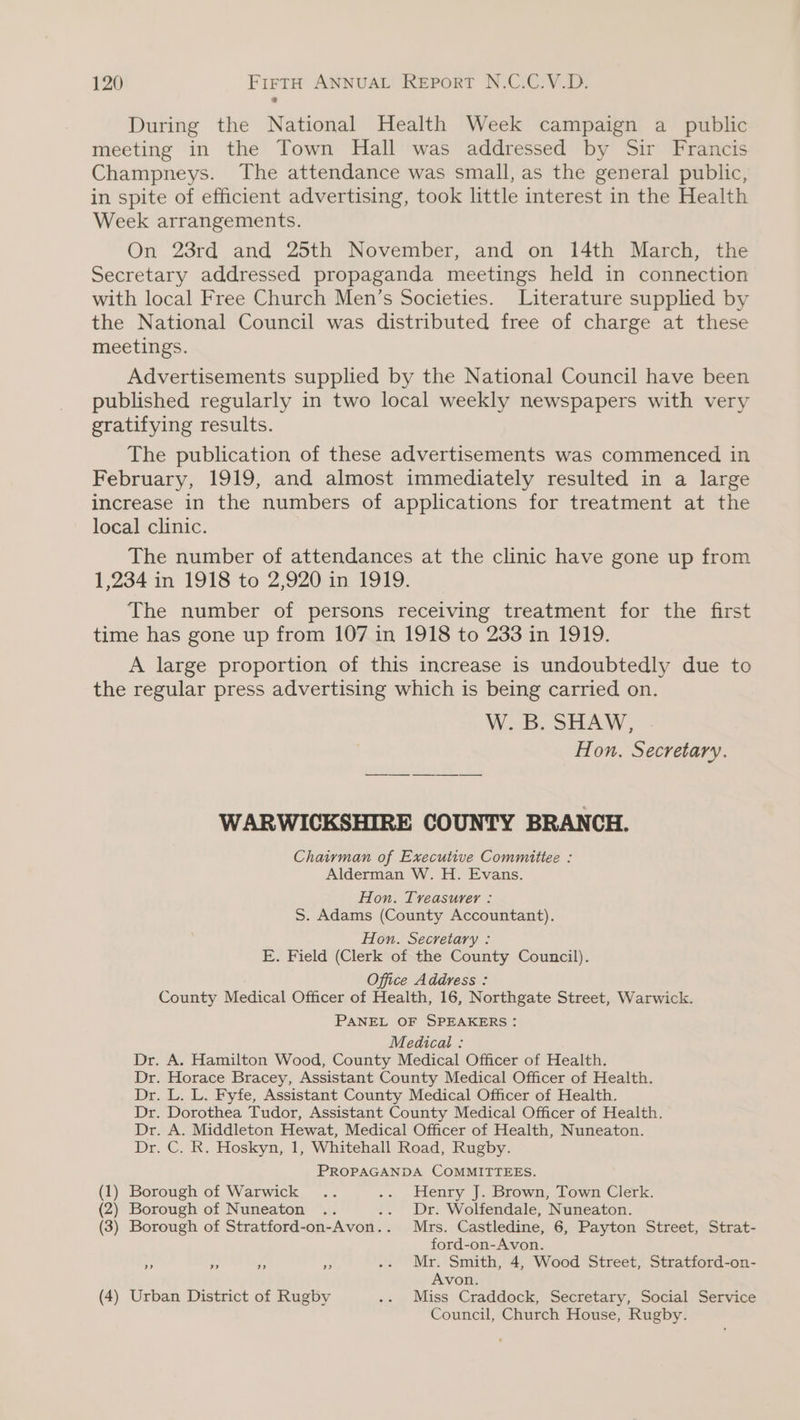 During the National Health Week campaign a public meeting in the Town Hall was addressed by Sir Francis Champneys. The attendance was small, as the general public, in spite of efficient advertising, took little interest in the Health Week arrangements. On 23rd and 25th November, and on 14th March, the Secretary addressed propaganda meetings held in connection with local Free Church Men’s Societies. Literature supplied by the National Council was distributed free of charge at these meetings. Advertisements supplied by the National Council have been published regularly in two local weekly newspapers with very gratifying results. The publication of these advertisements was commenced in February, 1919, and almost immediately resulted in a large increase in the numbers of applications for treatment at the local clinic. The number of attendances at the clinic have gone up from 1,234 in 1918 to 2,920 in 1919. The number of persons receiving treatment for the first time has gone up from 107 in 1918 to 233 in 1919. A large proportion of this increase is undoubtedly due to the regular press advertising which is being carried on. W. B. SHAW, Hon. Secretary. WARWICKSHIRE COUNTY BRANCH. Chaivman of Executive Committee : Alderman W. H. Evans. Hon. Treasurer : S. Adams (County Accountant). Hon. Secretary : E. Field (Clerk of the County Council). Office Address : County Medical Officer of Health, 16, Northgate Street, Warwick. PANEL OF SPEAKERS: Medical : Dr. A. Hamilton Wood, County Medical Officer of Health. Dr. Horace Bracey, Assistant County Medical Officer of Health. Dr. L. L. Fyfe, Assistant County Medical Officer of Health. Dr. Dorothea Tudor, Assistant County Medical Officer of Health. Dr. A. Middleton Hewat, Medical Officer of Health, Nuneaton. Dr. C. R. Hoskyn, 1, Whitehall Road, Rugby. PROPAGANDA COMMITTEES. (1) Borough of Warwick .. .. Henry J. Brown, Town Clerk. (2) Borough of Nuneaton .. Dr. Wolfendale, Nuneaton. (3) Borough of Stratford-on- Avon.. Mrs. Castledine, 6, Payton Street, Strat- ford-on-Avon. ss A FA ce .. Mr. Smith, 4, Wood Street, Stratford-on- Avon. (4) Urban District of Rugby .. Miss Craddock, Secretary, Social Service Council, Church House, Rugby.