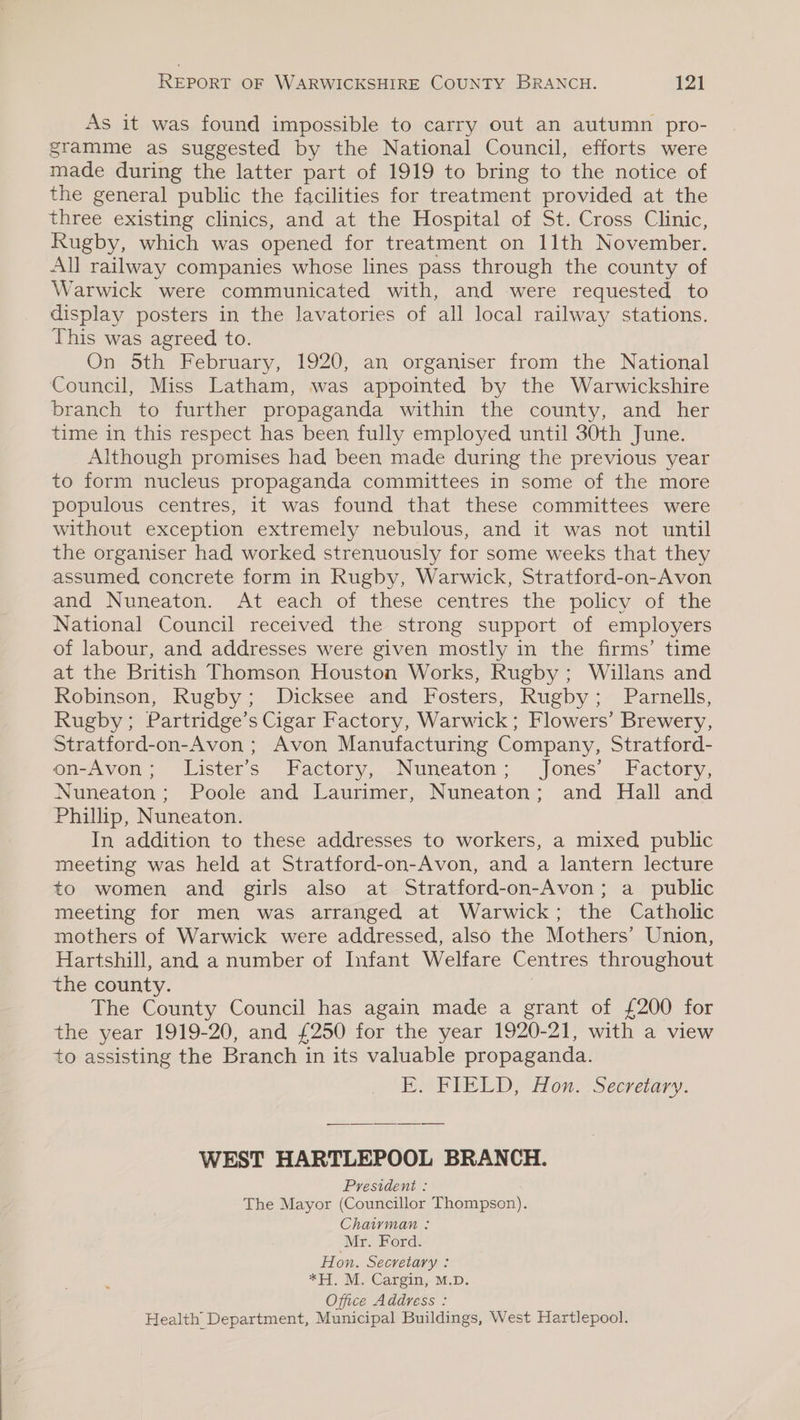 As it was found impossible to carry out an autumn pro- gramme as suggested by the National Council, efforts were made during the latter part of 1919 to bring to the notice of the general public the facilities for treatment provided at the three existing clinics, and at the Hospital of St. Cross Clinic, Rugby, which was opened for treatment on 11th November. All railway companies whose lines pass through the county of Warwick were communicated with, and were requested to display posters in the lavatories of all local railway stations. This was agreed to. On 5th February, 1920, an organiser from the National Council, Miss Latham, was appointed by the Warwickshire branch to further propaganda within the county, and her time in this respect has been fully employed until 30th June. Although promises had been made during the previous year to form nucleus propaganda committees in some of the more populous centres, it was found that these committees were without exception extremely nebulous, and it was not until the organiser had worked strenuously for some weeks that they assumed concrete form in Rugby, Warwick, Stratford-on-Avon and Nuneaton. At each of these centres the policy of the National Council received the strong support of employers of labour, and addresses were given mostly in the firms’ time at the British Thomson Houston Works, Rugby; Willans and Robinson, Rugby; Dicksee and Fosters, Rugby; Parnells, Rugby; Partridge’s Cigar Factory, Warwick; Flowers’ Brewery, Stratford-on-Avon ; Avon Manufacturing Company, Stratford- on-Avon; Lister’s Factory, Nuneaton; Jones’ Factory, Nuneaton; Poole and Laurimer, Nuneaton; and Hall and Phillip, Nuneaton. In addition to these addresses to workers, a mixed public meeting was held at Stratford-on-Avon, and a lantern lecture to women and girls also at Stratford-on-Avon; a_ public meeting for men was arranged at Warwick; the Catholic mothers of Warwick were addressed, also the Mothers’ Union, Hartshill, and a number of Infant Welfare Centres throughout the county. The County Council has again made a grant of £200 for the year 1919-20, and £250 for the year 1920-21, with a view to assisting the Branch in its valuable propaganda. BP PlEED) Hon, ‘Secremary. WEST HARTLEPOOL BRANCH. President : The Mayor (Councillor Thontpser): Chaivman : Mr. Ford. Hon. Secretary : *H. M. Cargin, M.D. Office Address : Health Department, Municipal Buildings, West Hartlepool.