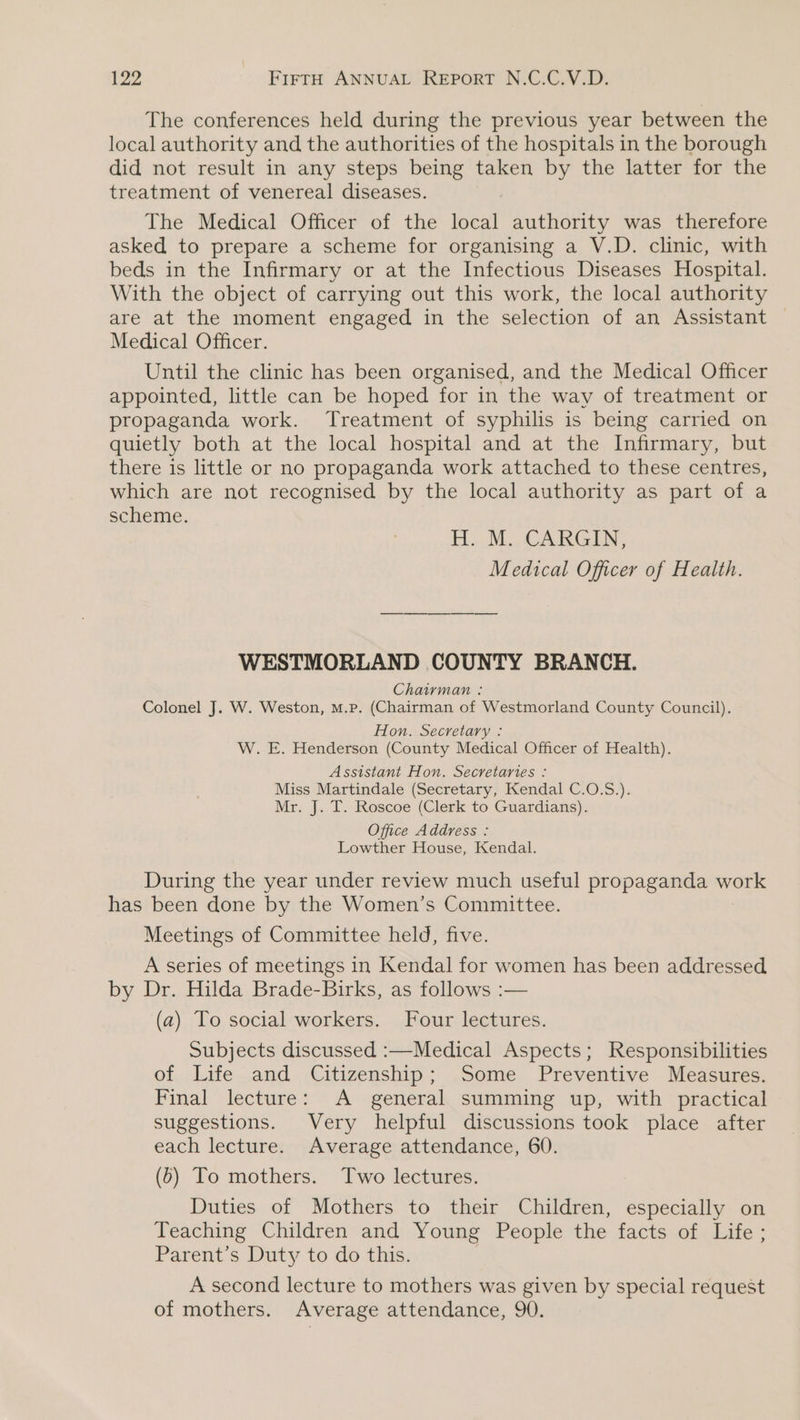 The conferences held during the previous year between the local authority and the authorities of the hospitals in the borough did not result in any steps being taken by the latter for the treatment of venereal diseases. The Medical Officer of the local authority was therefore asked to prepare a scheme for organising a V.D. clinic, with beds in the Infirmary or at the Infectious Diseases Hospital. With the object of carrying out this work, the local authority are at the moment engaged in the selection of an Assistant — Medical Officer. Until the clinic has been organised, and the Medical Officer appointed, little can be hoped for in the way of treatment or propaganda work. Treatment of syphilis is being carried on quietly both at the local hospital and at the Infirmary, but there is little or no propaganda work attached to these centres, which are not recognised by the local authority as part of a scheme. FL. MM, CARGIN- Medical Officer of Health. WESTMORLAND COUNTY BRANCH. Chairman : Colonel J. W. Weston, M.p. (Chairman of Westmorland County Council). Hon. Secretary : W. E. Henderson (County Medical Officer of Health). Assistant Hon. Secretaries : Miss Martindale (Secretary, Kendal C.O.S.). Mr. J. T. Roscoe (Clerk to Guardians). Office Address : Lowther House, Kendal. During the year under review much useful propaganda work has been done by the Women’s Committee. Meetings of Committee held, five. A series of meetings in Kendal for women has been addressed by Dr. Hilda Brade-Birks, as follows :— (a) To social workers. Four lectures. Subjects discussed :—Medical Aspects; Responsibilities of Life and Citizenship; Some Preventive Measures. Final lecture: A general summing up, with practical suggestions. Very helpful discussions took place after each lecture. Average attendance, 60. (6) To mothers. Two lectures. Duties of Mothers to their Children, especially on Teaching Children and Young People the facts of Life ; Parent’s Duty to do this. A second lecture to mothers was given by special request of mothers. Average attendance, 90.