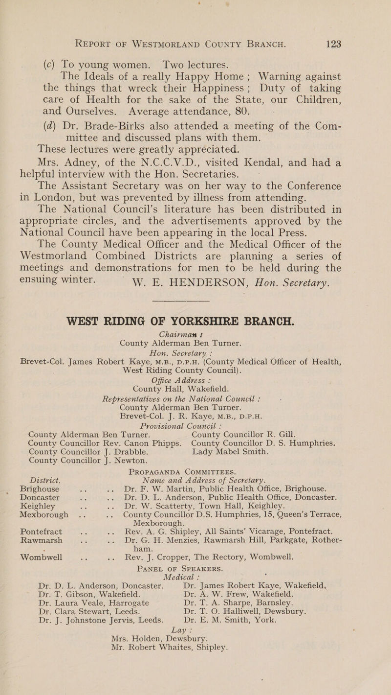 (c) To young women. Two lectures. The Ideals of a really Happy Home; Warning against the things that wreck their Happiness; Duty of taking care of Health for the sake of the State, our Children, and Ourselves. Average attendance, 80. : (d@) Dr. Brade-Birks also attended a meeting of the Com- mittee and discussed plans with them. | These lectures were greatly appreciated. Mrs, Adney, of the N.C.C.V.D., visited’ Kendal, and had a helpful interview with the Hon. Secretaries. The Assistant Secretary was on her way to the Conference in London, but was prevented by illness from attending. The National Council’s literature has been distributed in appropriate circles, and the advertisements approved by the National Council have been appearing in the local Press. The County Medical Officer and the Medical Officer of the Westmorland Combined Districts are planning a series of meetings and demonstrations for men to be held during the ensuing winter. _W. E. HENDERSON, Hon. Secretary. WEST RIDING OF YORKSHIRE BRANCH. Chairman ! County Alderman Ben Turner. Hon. Secretary : Brevet-Col. James Robert Kaye, M.B., D.P.H. (County Medical Officer of Health, West Riding County Council). Office Address : County Hall, Wakefield. Representatives on the National Council : County Alderman Ben Turner. Brevet-Col. J. RK. Kaye; M-B., D.P.H. Provisional Council : County Alderman Ben Turner. County Councillor R. Gill. County Councillor Rev. Canon Phipps. County Councillor D. S. Humphries. County Councillor J. Drabble. Lady Mabel Smith. County Councillor J. Newton. PROPAGANDA COMMITTEES. District. Name and Address of Secretary. Brighouse Ax .. Dr. F. W. Martin, Public Health Office, Brighouse. Doncaster we .. Dr. D. L. Anderson, Public Health Office, Doncaster. Keighley sie .. Dro W. Seatterty ) Lown. Hall, Keighley. Mexborough .. .. County Councillor D.S. Humphries, 15, Queen’s Terrace, Mexborough. Pontefract sia .. Rev. A. G. Shipley, All Saints’ Vicarage, Pontefract. Rawmarsh i .. Dr. G. H. Menzies, Rawmarsh Hill, Parkgate, Rother- : ham. Wombwell ae .. Rev. J. Cropper, The Rectory, Wombwell. PANEL OF SPEAKERS. Medical : i Dr. D. L. Anderson, Doncaster. Dr. James Robert Kaye, Wakefield, Dr. T. Gibson, Wakefield. Dr. A. W. Frew, Wakefield. Dr. Laura Veale, Harrogate Dr. 1. A... Sharpe, Barnsley, Dr. Clara Stewart, Leeds. Dr. T. O. Halliwell, Dewsbury. Dr. J. Johnstone Jervis, Leeds. Dr E. M Smith; York. Lay: Mrs. Holden, Dewsbury. Mr. Robert Whaites, Shipley.