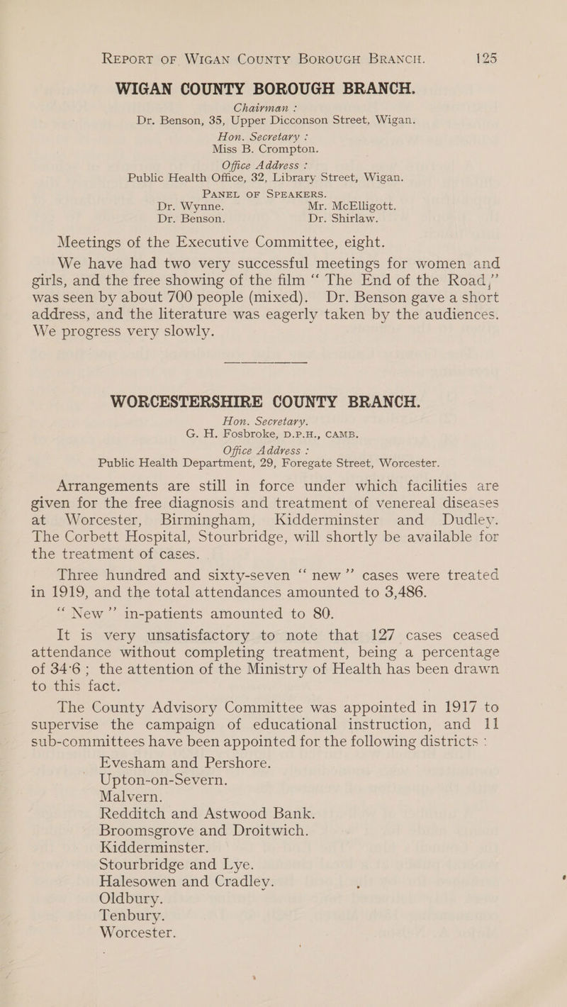 WIGAN COUNTY BOROUGH BRANCH. Chairman : Dr. Benson, 35, Upper Dicconson Street, Wigan. Hon. Secretary : Miss B. Crompton. Office Address : Public Health Office, 32, Library Street, Wigan. PANEL OF SPEAKERS. Dr. Wynne. Mr. McElligott. Dr. Benson. Dr. Shirlaw. Meetings of the Executive Committee, eight. We have had two very successful meetings for women and girls, and the free showing of the film ‘‘ The End of the Road,’ was seen by about 700 people (mixed). Dr. Benson gave a short address, and the literature was eagerly taken by the audiences. We progress very slowly. WORCESTERSHIRE COUNTY BRANCH. Hon. Secretary. G. H. Fosbroke, D.P.H., CAMB. Office Address : Public Health Department, 29, Foregate Street, Worcester. Arrangements are still in force under which facilities are given for the free diagnosis and treatment of venereal diseases at Worcester, Birmingham, Kidderminster and Dudley. The Corbett Hospital, Stourbridge, will shortly be available for the treatment of cases. Three hundred and sixty-seven “‘ new ’”’ cases were treated in 1919, and the total attendances amounted to 3,486. I ‘ “New ” in-patients amounted to 80. It is very unsatisfactory to note that 127 cases ceased attendance without completing treatment, being a percentage of 34°6; the attention of the Ministry of Health has been drawn to this fact. The County Advisory Committee was appointed in 1917 to supervise the campaign of educational instruction, and 11 sub-committees have been appointed for the following districts : Evesham and Pershore. Upton-on-Severn. Malvern. Redditch and Astwood Bank. Broomsgrove and Droitwich. Kidderminster. Stourbridge and Lye. Halesowen and Cradley. Oldbury. Tenbury. Worcester.