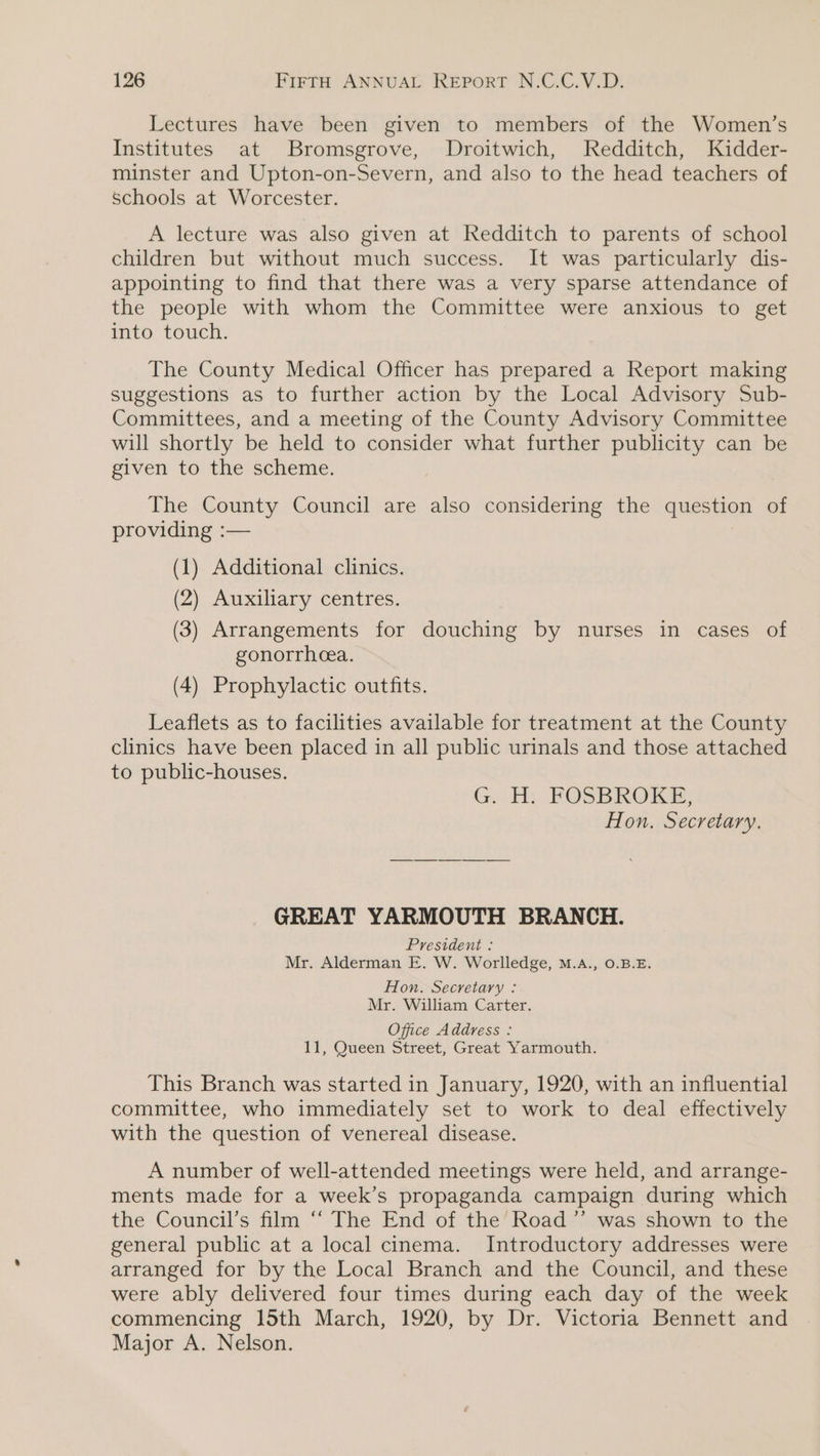 Lectures have been given to members of the Women’s Institutes at Bromsgrove, Droitwich, Redditch, Kidder- minster and Upton-on-Severn, and also to the head teachers of schools at Worcester. A lecture was also given at Redditch to parents of school children but without much success. It was particularly dis- appointing to find that there was a very sparse attendance of the people with whom the Committee were anxious to get into touch. The County Medical Officer has prepared a Report making suggestions as to further action by the Local Advisory Sub- Committees, and a meeting of the County Advisory Committee will shortly be held to consider what further publicity can be given to the scheme. The County Council are also considering the question of providing :— (1) Additional clinics. (2) Auxiliary centres. 3) Arrangements for douching by nurses in cases of § S PY gonorrhea. (4) Prophylactic outfits. Leaflets as to facilities available for treatment at the County clinics have been placed in all public urinals and those attached to public-houses. GM), POSBROKE: Hon. Secretary. GREAT YARMOUTH BRANCH. President : Mr. Alderman E. W. Worlledge, M.A., 0.B.E. Hon. Secretary : Mr. William Carter. Office Address : 11, Queen Street, Great Yarmouth. This Branch was started in January, 1920, with an influential committee, who immediately set to work to deal effectively with the question of venereal disease. A number of well-attended meetings were held, and arrange- ments made for a week’s propaganda campaign during which the Council’s film “‘ The End of the’ Road ’’ was shown to the general public at a local cinema. Introductory addresses were arranged for by the Local Branch and the Council, and these were ably delivered four times during each day of the week commencing 15th March, 1920, by Dr. Victoria Bennett and Major A. Nelson.