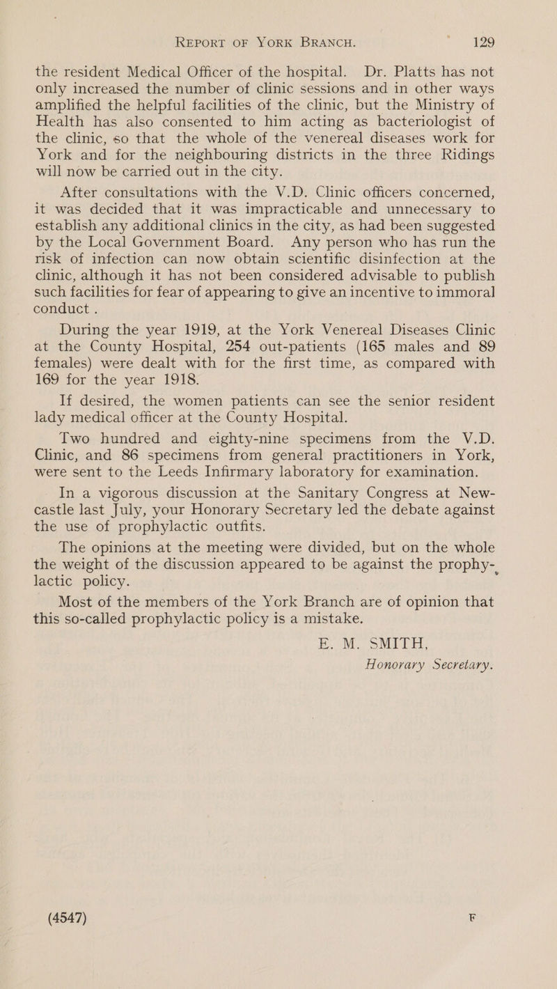 REPORT OF YORK BRANCH. > aS the resident Medical Officer of the hospital. Dr. Platts has not only increased the number of clinic sessions and in other ways amplified the helpful facilities of the clinic, but the Ministry of Health has also consented to him acting as bacteriologist of the clinic, so that the whole of the venereal diseases work for York and for the neighbouring districts in the three Ridings will now be carried out in the city. After consultations with the V.D. Clinic officers concerned, it was decided that it was impracticable and unnecessary to establish any additional clinics in the city, as had been suggested by the Local Government Board. Any person who has run the risk of infection can now obtain scientific disinfection at the clinic, although it has not been considered advisable to publish such facilities for fear of appearing to give an incentive to immoral conduct. During the year 1919, at the York Venereal Diseases Clinic at the County Hospital, 254 out-patients (165 males and 89 females) were dealt with for the first time, as compared with 169 for the year I9IS. If desired, the women patients can see the senior resident lady medical officer at the County Hospital. Two hundred and eighty-nine specimens from the V.D. Clinic, and 86 specimens from general practitioners in York, were sent to the Leeds Infirmary laboratory for examination. In a vigorous discussion at the Sanitary Congress at New- castle last July, your Honorary Secretary led the debate against the use of prophylactic outfits. The opinions at the meeting were divided, but on the whole the weight of the discussion appeared to be against the prophy-. lactic policy. - Most of the members of the York Branch are of opinion that this so-called prophylactic policy is a mistake. EM. SMITH; Honorary Secretary.