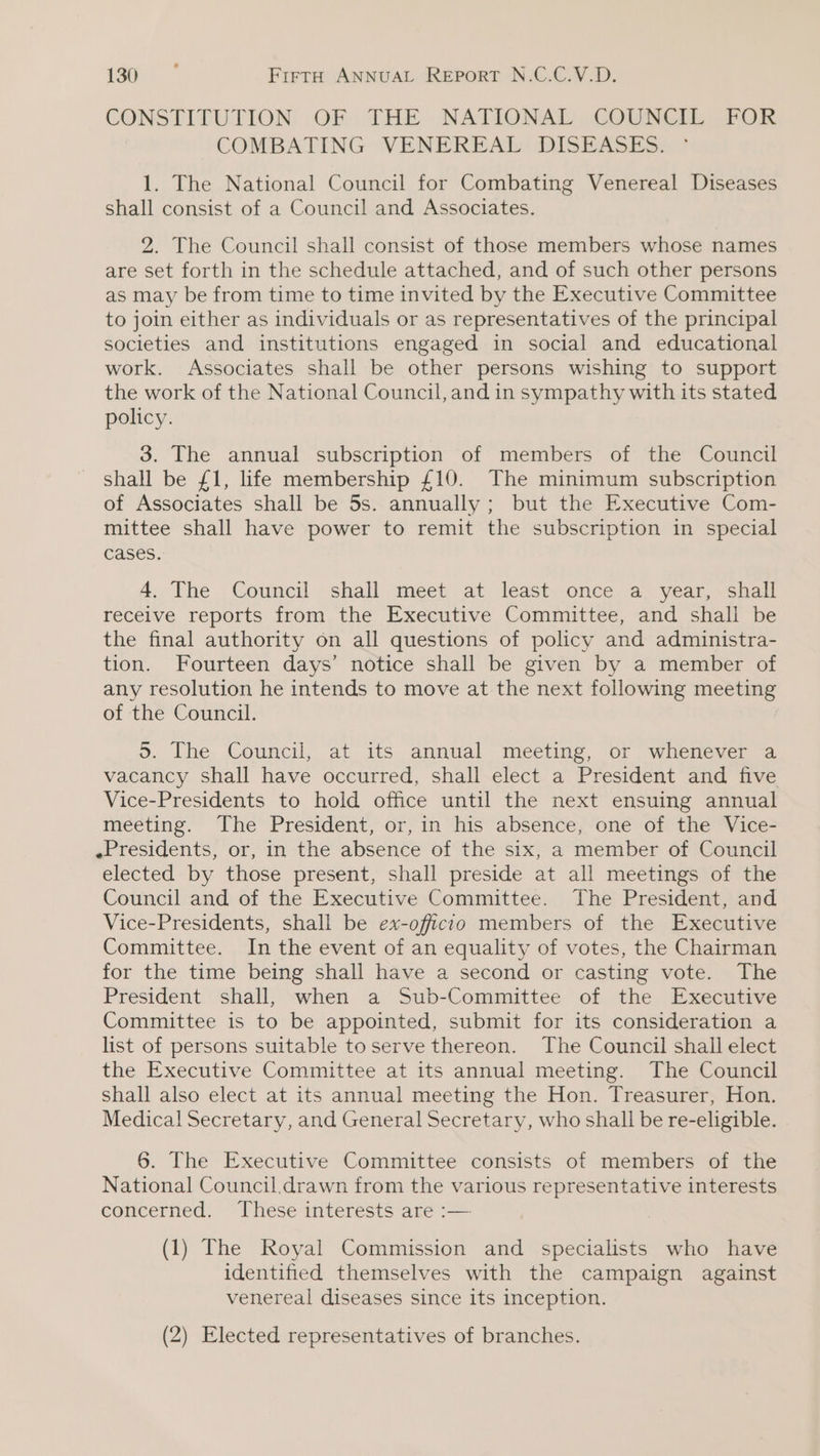 CONSTITUTION: .OF. THE. NATIONAL, COUNCIL FOR COMBATING VENEREAL DISEASES. 1. The National Council for Combating Venereal Diseases shall consist of a Council and Associates. 2. The Council shall consist of those members whose names are set forth in the schedule attached, and of such other persons as may be from time to time invited by the Executive Committee to join either as individuals or as representatives of the principal societies and institutions engaged in social and educational work. Associates shall be other persons wishing to support the work of the National Council, and in sympathy with its stated policy. 3. The annual subscription of members of the Council shall be £1, life membership £10. The minimum subscription of Associates shall be 5s. annually; but the Executive Com- mittee shall have power to remit the subscription in special cases. 4. The Council shall meet at least once a year, shall receive reports from the Executive Committee, and shall be the final authority on all questions of policy and administra- tion. Fourteen days’ notice shall be given by a member of any resolution he intends to move at the next following meeting of the Council. 5. The Council, at its annual meeting, or whenever a vacancy shall have occurred, shall elect a President and five Vice-Presidents to hold office until the next ensuing annual meeting. The President, or, in his absence, one of the Vice- Presidents, or, in the absence of the six, a member of Council elected by those present, shall preside at all meetings of the Council and of the Executive Committee. The President, and Vice-Presidents, shall be ex-officio members of the Executive Committee. In the event of an equality of votes, the Chairman for the time being shall have a second or casting vote. The President shall, when a Sub-Committee of the Executive Committee is to be appointed, submit for its consideration a list of persons suitable to serve thereon. The Council shall elect the Executive Committee at its annual meeting. The Council shall also elect at its annual meeting the Hon. Treasurer, Hon. Medical Secretary, and General Secretary, who shall be re-eligible. 6. The Executive Committee consists of members of the National Council.drawn from the various representative interests concerned:  Thesé interests are -— (1) The Royal Commission and specialists who have identified themselves with the campaign against venereal diseases since its inception. (2) Elected representatives of branches.