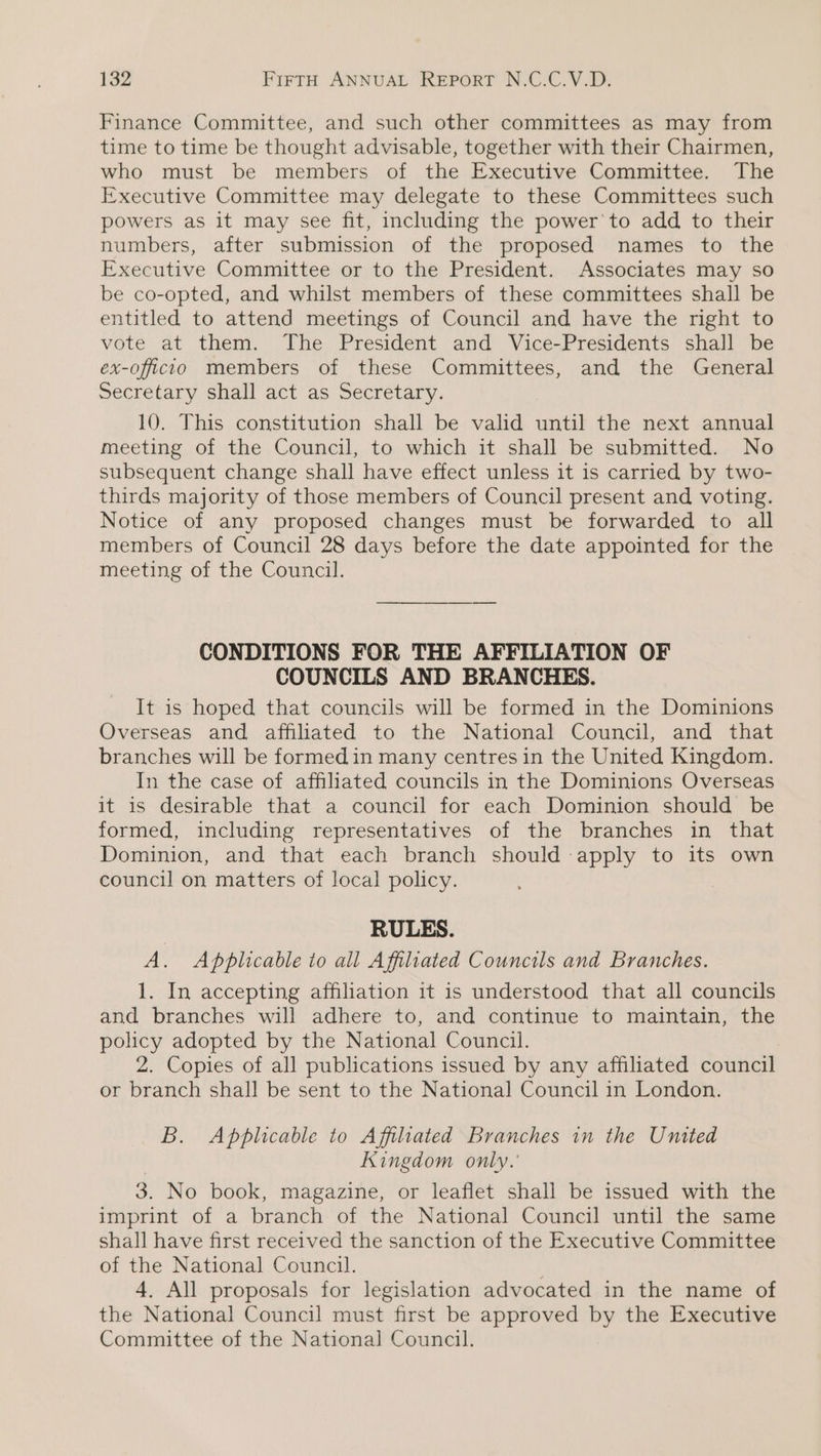 Finance Committee, and such other committees as may from time to time be thought advisable, together with their Chairmen, who must be members of the Executive Committee. The Executive Committee may delegate to these Committees such powers as it may see fit, including the power'to add to their numbers, after submission of the proposed names to the Executive Committee or to the President. Associates may so be co-opted, and whilst members of these committees shall be entitled to attend meetings of Council and have the right to vote at them. The President and Vice-Presidents shall be ex-officio members of these Committees, and the General Secretary shall act as Secretary. 10. This constitution shall be valid until the next annual meeting of the Council, to which it shall be submitted. No subsequent change shall have effect unless it is carried by two- thirds majority of those members of Council present and voting. Notice of any proposed changes must be forwarded to all members of Council 28 days before the date appointed for the meeting of the Council. CONDITIONS FOR THE AFFILIATION OF COUNCILS AND BRANCHES. It is hoped that councils will be formed in the Dominions Overseas and affiliated to the National Council, and that branches will be formed in many centres in the United Kingdom. In the case of affiliated councils in the Dominions Overseas it is desirable that a council for each Dominion should be formed, including representatives of the branches in that Dominion, and that each branch should apply to its own council on matters of local policy. RULES. A. Applicable to all Affiliated Councils and Branches. 1. In accepting affiliation it is understood that all councils and branches will adhere to, and continue to maintain, the policy adopted by the National Council. 2. Copies of all publications issued by any affiliated council or branch shall be sent to the National Council in London. B. Applicable to Affiliated Branches in the United Kingdom only. 3. No book, magazine, or leaflet shall be issued with the imprint of a branch of the National Council until the same shall have first received the sanction of the Executive Committee of the National Council. | 4, All proposals for legislation advocated in the name of the National Council must first be approved by the Executive Committee of the National Council.