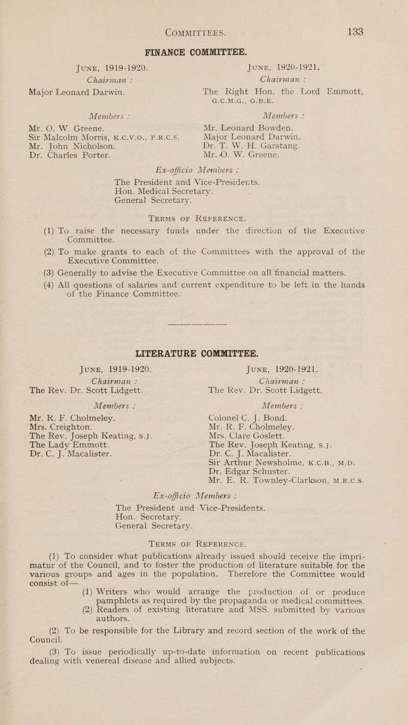 FINANCE COMMITTEE. JuNE, 1919-1920. Jone, 1920-1921. Chairman : Chairman : Major Leonard Darwin. The Right Hon. the Lord Emmott, Ge MG.) €cBeB: Members : Members : Mr. O. W. Greene. Mr. Leonard Bowden. Sir Malcolm. Morris, K.C.V.6.,. F.R.C.S; Major Leonard Darwin. Mr. John Nicholson. Dr. T. We Ho Garstang. Dr. Charles Porter. Mr. 0. W. Greene. Ex-officio Members : The President and Vice-Presiderts, Hon. Medical Secretary. General Secretary. TERMS OF REFERENCE. (1) To raise the necessary funds under the direction of the Executive - Committee. (2) To make grants to each of the Committees with the approval of the Executive Committee. (3) Generally to advise the Executive Committee on all financial matters. (4) All questions of salaries and current expenditure to be left in the hands of the Finance Committee. LITERATURE COMMITTEE. June, 1919-1920. JuNE, 1920-1921. Chairman : Chairman : The Rev.-Dr. Scott Lidgett. dhe Kev. Dr. Scott: Lidgett, Members : Members : Mr. R. F. Cholmeley. Colonel C. J. Bond. Mrs. Creighton. Mr. R. F. Cholmeley. The Rev. Joseph Keating, s.J. Mrs. Clare Goslett. The Lady Emmott. The Rev. Joseph Keating, s.J. Dr. C. J. Macalister. Dr. C. J. Macalister. Sir Arthur Newsholme, kK.c.B., M.D. Dr. Edgar Schuster. Mr. E. R. Townley-Clarkson, M.R.c.s. Ex-officio Members : The President and Vice-Presidents. Hon. Secretary. General Secretary. TERMS OF REFERENCE. (1) To consider what publications already issued should receive the impri- matur of the Council, and to foster the production of literature suitable for the various groups and ages in the population. Therefore the Committee would consist of— (1) Writers who would arrange the production of or produce pamphlets as required by the propaganda or medical committees. (2) Readers of existing literature and MSS. submitted by various authors. (2) To be responsible for the Library and record section of the work of the Council. ; (3) To issue periodically up-to-date information on recent publications dealing with venereal disease and allied subjects.