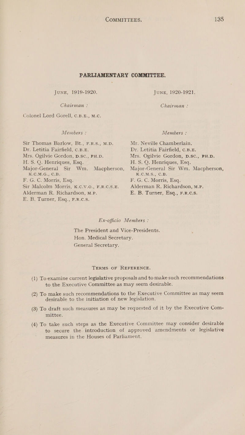 PARLIAMENTARY COMMITTEE. JUNE, 1919-1920. June, 1920-1921. Chaiyvman : Chairman : Colonel Lord Gorell, C.B.E., M.C. Members : Members : Sir Thomas Barlow, Bt., F.R.S., M.D. Mr. Neville Chamberlain. Dr. Letitia Fairfield, c.B.E. Dr. Letitia Fairfield, c.B.£. Mrs. Ogilvie Gordon, D.SC., PH.D. Mrs. Ogilvie Gordon, D.SC., PH.D. H. S. Q. Henriques, Esq. H.S. Q. Henriques, Esq. Major-General Sir Wm. Macpherson, Major-General Sir Wm. Macpherson, KC IEG ue: K.C.M.S., C.B. PF. G.-C. Morris; Esq: F: G. C.-Morris, Esq. Sir Malcolm Morris, K.C.V.0., F.R.C.S.E. Alderman R. Richardson, M.P. Alderman R. Richardson, M.P. EB Turmer, (Esq. Fk €:s. EB. Larner, Esq... FR.C.S. Ex-officio Members : The President and Vice-Presidents. Hon. Medical Secretary. General Secretary. TERMS OF REFERENCE. (1) To examine current legislative proposals and to make such recommendations to the Executive Committee.as may seem desirable. (2) To make such recommendations to the Executive Committee as may seem desirable to the initiation of new legislation. (3) To draft such measures as may be requested of it by the Executive Com- mittee. (4) To take such steps as the Executive Committee may consider desirable to secure the introduction of approved amendments or legislative measures in the Houses of Parlament.