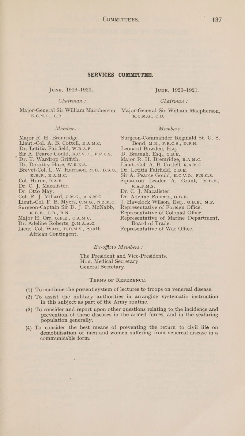 June, 1919-1920. Chairman : Major-General Sir William Macpherson, K.C.G. CB, Members : Major R. H. Bremridge. Lieut.-Col. A. B. Cottell, R.A.M.c. Dr. Letitia Fairfield, W.R.A.F. _ Sir_A, Pearce Gould, KiC.V.0., F:R.C.S. Dr. T. Wardrop Griffith. Dr. Dorothy Hare, W.R.N.S. Brevet-Col. L. W. Harrison, M.B., D.S.O., K.H.P., R.A.M.C. Col. Horne, R.A.F. Dec. J. Macalister. Dr. Otto May. Col. R. J. Millard, c.M.c., A.A.M.c. Lieut.-Col. F. B. Myers, C.M.G., N.Z.M.c. Surgeon-Captain Sir D. J. P. McNabb, K.B.E., C.B., R.N. Major H. Orr, 0.B.£., C.A.M.C. Dr. Adeline Roberts, 9.M.A.A.C. Lieut.-Col. Ward, D.D.M.s., South African Contingent. JUNE, 1920-1921. Chairman : Major-General Sir William Macpherson, K.C.M.G., C.B. Members : Surgeon-Commander Reginald St. G. S. Bond, M.B., F.R.C.S., D.P.H. Leonard Bowden, Esq. D. Bramah, Esq., C.B.E. Major R. H. Bremridge, R.A.M.c. Lieut.-Col. A. B. Cottell, R.a.M.c. Dr. Letitia Fairfield, c.B.E. Sir A. Pearce Gould, K.c.V.0O., F.R.C.S. Squadron Leader A. Grant, M.B.E., R.A.F.M.S. Dr. C. J. Macalister. Dr. Adeline Roberts, 0.B.E£. J. Havelock Wilson, Esq., 0.B.E., M.P. Representative of Foreign Office. Representative of Colonial Office. Representative of Marine Department, Board of Trade. Representative of War Office. population generally. communicable form.