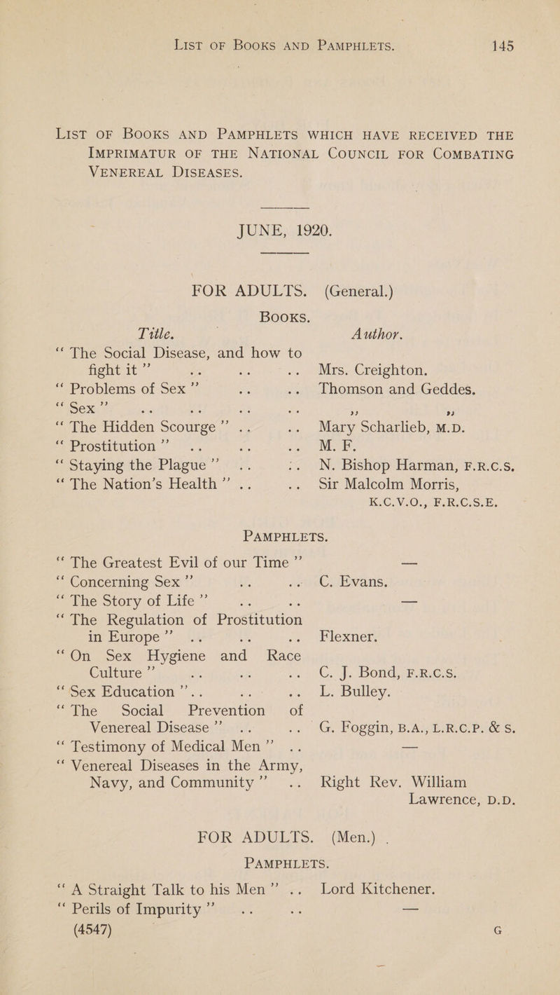 VENEREAL DISEASES. JUNE)}.,1920. FOR ADULTS. (General.) Books. Title. Author. ‘‘ The Social Disease, and how to fight it ”’ Mrs. Creighton. ‘* Problems of Sex ”’ Thomson and Geddes. eX, 7 A Rs a) urbe Hidden Scourge ee Mary Scharlieb, M.D. “ Prostitution ”’ M. F. 3) “ Staying the Plague fr, “The Nation’s Health” .. N. Bishop Harman, F.R.C.S. sir Malcolm Morris, K.C.V.0.,: F:RIC.S.E. “The Greatest Evil of our Time ” Concerning Sex 7: eeohie ovory.of Lite” mie Wate Regulation of Peoouirion in Europe ” On “sex “Hygiene Ae. toe Culture: : “ Sex Education ae. ; “pine — Social’... Prevention’, .of Venereal Disease’... “ Testimony of Medical Men ”’ ‘““ Venereal Diseases in the Army, Navy, and Community ”’ 9) C. Ewans. Flexner. C. J. Bond, -.8.¢-s: L. Bulley: Right Rev. William Lawrence, D.D. (Mena). ‘A Straight Talk to his Men” .. “Perils of Impurity ” (4547) Lord Kitchener.