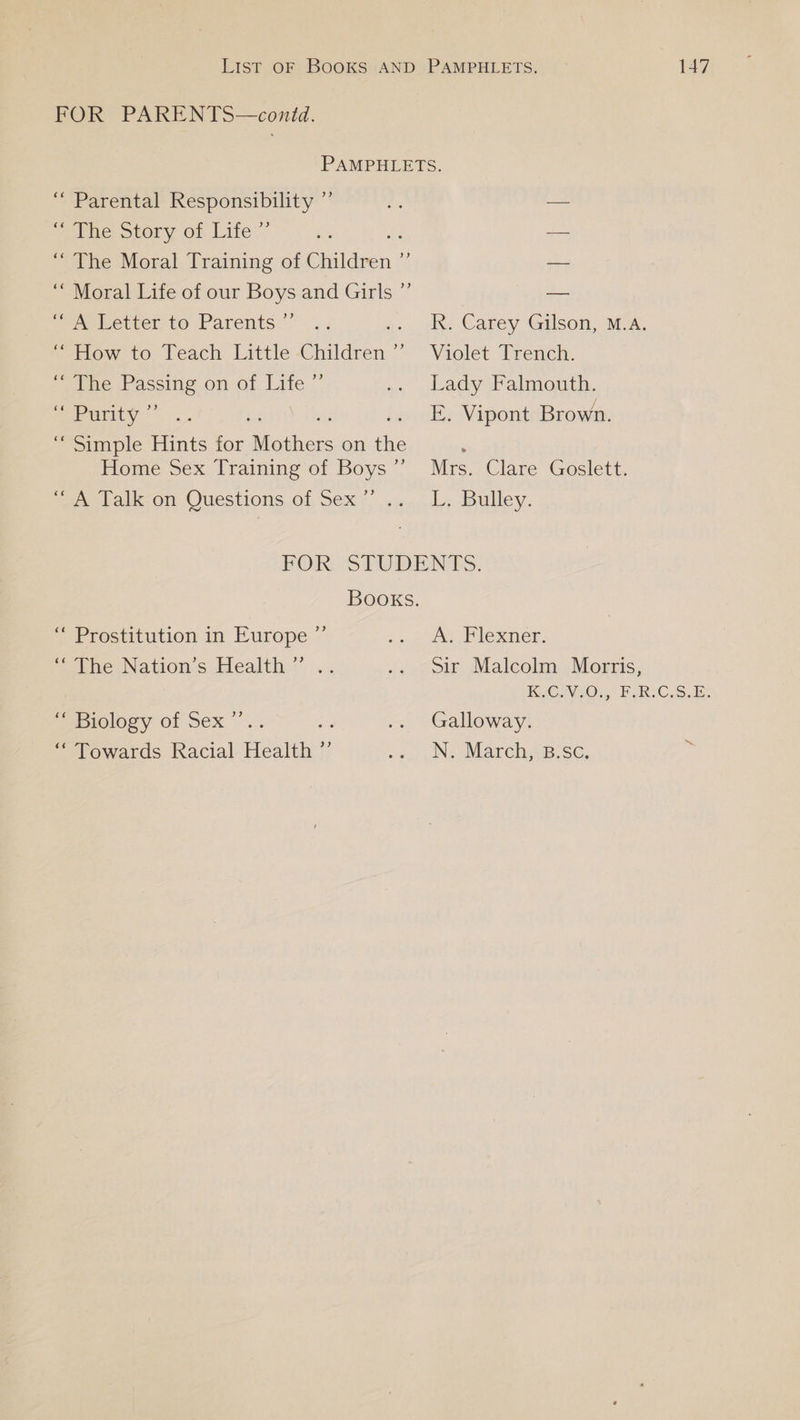 FOR PARENTS—conid. ele orory On Lite’ aebetrer to Parents.’ ope Paccing on-ot Life Sob ariiy<” Rk. Carey Gilson, M.A. Violet Trench. Lady Falmouth. E. Vipont Brown. Mrs. Clare Goslett. L; Bulley. 9) “ Prostitution in Europe +) ‘“ Biology of Sex “stowaras. Racial Health: ty A. Flexner. Sir Malcolm Morris, CWO. FRCS, Ee Galloway. N. March, B.Sc. 3