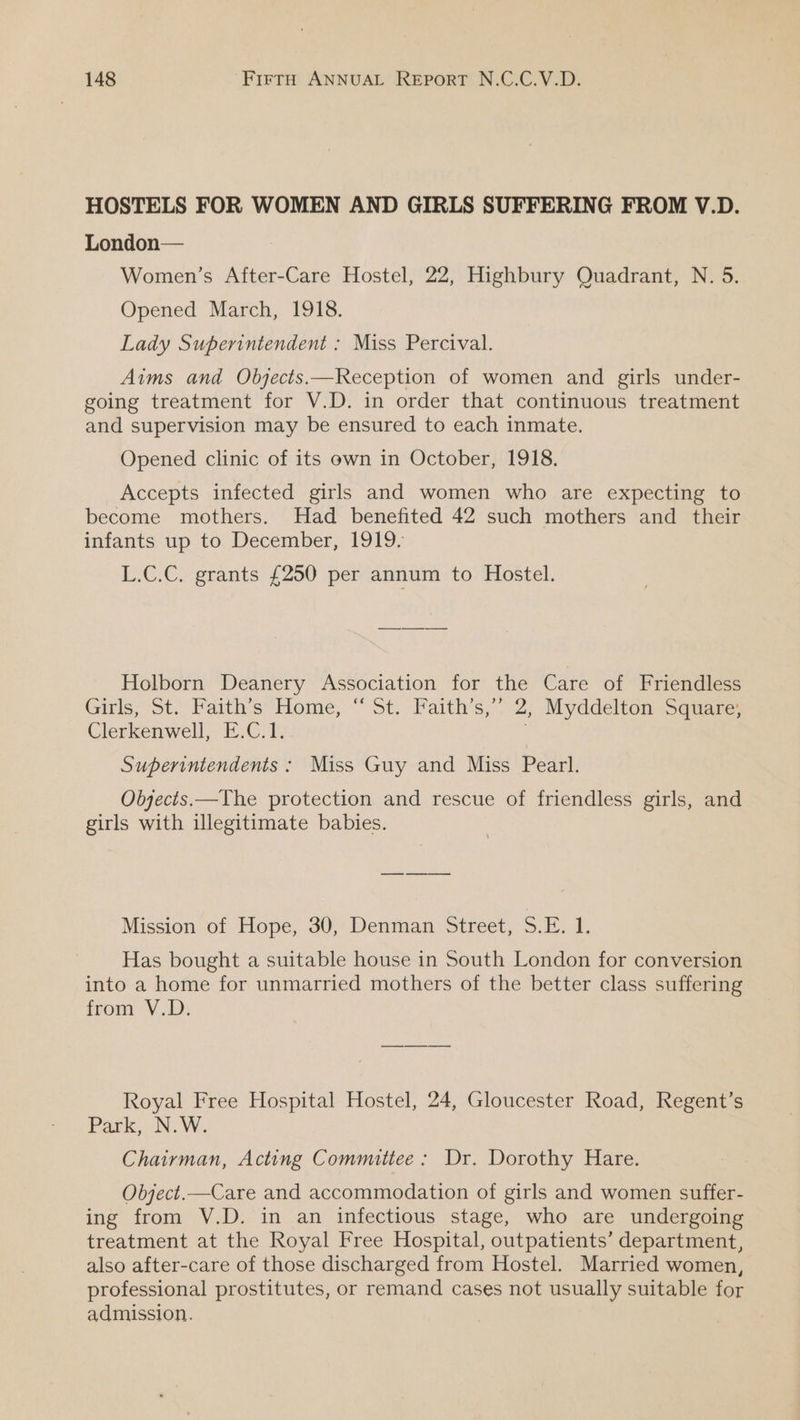 HOSTELS FOR WOMEN AND GIRLS SUFFERING FROM V.D. London— Women’s After-Care Hostel, 22, Highbury Quadrant, N. 5. Opened March, 1918. Lady Superintendent : Miss Percival. Aims and Objects.—Reception of women and girls under- going treatment for V.D. in order that continuous treatment and supervision may be ensured to each inmate. Opened clinic of its own in October, 1918. Accepts infected girls and women who are expecting to become mothers. Had benefited 42 such mothers and their infants up to: December; 1919, L.C.C. grants £250 per annum to Hostel. Holborn Deanery Association for the Care of Friendless Girls, St. Faith's Home, “ St. Faith’s,” 2, Myddelton Square, Clerkenwell, fe Me OE Superintendents : Miss Guy and Miss Pearl. Objects.—The protection and rescue of friendless girls, and girls with illegitimate babies. Mission of Hope, 30, Denman Street, 6h Has bought a suitable house in South London for conversion into a home for unmarried mothers of the better class suffering from V.D. Royal Free Hospital Hostel, 24, Gloucester Road, Regent’s Park, N.W. Chairman, Acting Committee : Dr. Dorothy Hare. Object.—Care and accommodation of girls and women suffer- ing from V.D. in an infectious stage, who are undergoing treatment at the Royal Free Hospital, outpatients’ department, also after-care of those discharged from Hostel. Married women, professional prostitutes, or remand cases not usually suitable for admission.
