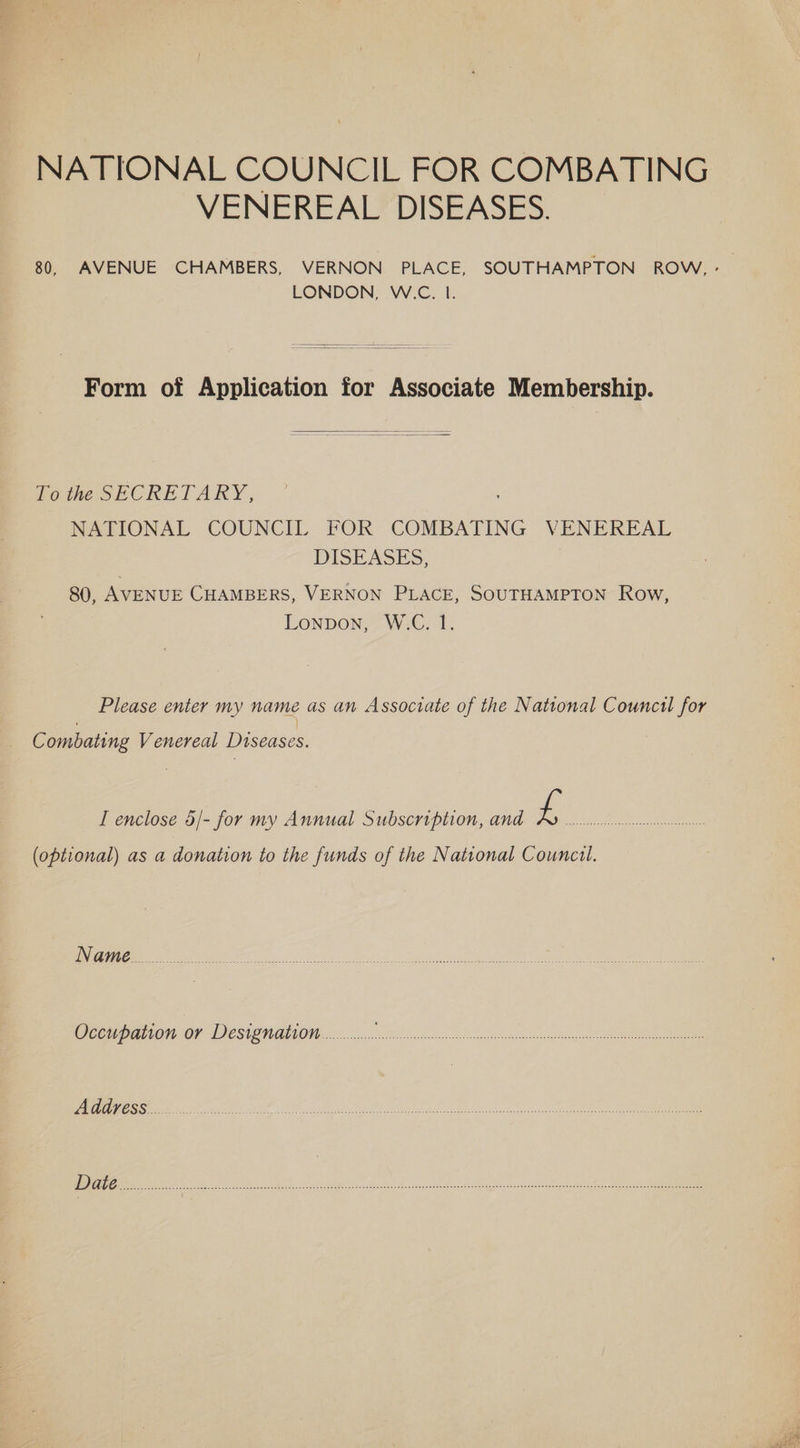 NATIONAL COUNCIL FOR COMBATING VENEREAL DISEASES. 80, AVENUE CHAMBERS, VERNON PLACE, SOUTHAMPTON ROW, - LONDON, W.C. 1. Form of Application for Associate Membership. To the SECRETARY, NATIONAL COUNCIL. FOR COMBATING VENEREAL DISEASES, | 80, AVENUE CHAMBERS, VERNON PLACE, SOUTHAMPTON Row, LonpDon, W.C. 1. Please enter my name as an Associate of the National Council for Combating Venereal Diseases. I enclose 5/- for my Annual Subscription, and 4 EE i Bein ole ct (optional) as a donation to the funds of the National Councul. Occupation or Designation............. en eee Ene ok: oe ee AEDS EE A ON fs ME TE NG NE | POET Bie baer cme nC. h