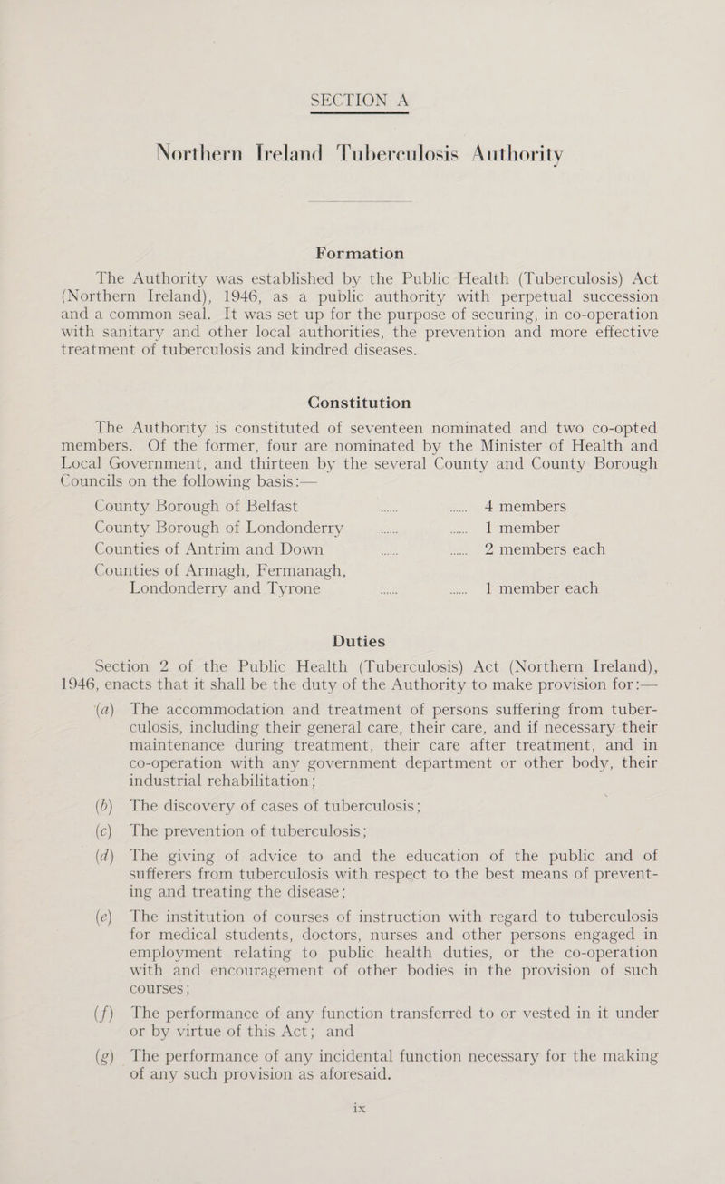 Northern Ireland Tuberculosis Authority Formation The Authority was established by the Public Health (Tuberculosis) Act (Northern Ireland), 1946, as a public authority with perpetual succession and a common seal. It was set up for the purpose of securing, in co-operation with sanitary and other local authorities, the prevention and more effective treatment of tuberculosis and kindred diseases. Constitution The Authority is constituted of seventeen nominated and two co-opted members. Of the former, four are nominated by the Minister of Health and Local Government, and thirteen by the several County and County Borough Councils on the following basis :— Comma oorouel or Belfast: ~~~ — | ug. Se, 4 members County Borouch-ot Londonderry. cicues ay ono: 1 member Coanties of Anitrinand’ Down.” i.) 4a Le 2 members each Counties of Armagh, Fermanagh, Poncoucemy 2nd lyrone.s «| thes be ss. 1 member each Duties Section 2 of the Public Health (Tuberculosis) Act (Northern Ireland), 1946, enacts that it shall be the duty of the Authority to make provision for :— (a) The accommodation and treatment of persons suffering from tuber- culosis, including their general care, their care, and if necessary their maintenance during treatment, their care after treatment, and in co-operation with any government department or other body, their industrial rehabilitation ; (5) The discovery of cases of tuberculosis; (c) The prevention of tuberculosis; ( d) The giving of advice to and the education of the public and of sufferers from tuberculosis with respect to the best means of prevent- ing and treating the disease; (e) The institution of courses of instruction with regard to tuberculosis for medical students, doctors, nurses and other persons engaged in employment relating to public health duties, or the co-operation with and encouragement of other bodies in the provision of such courses ; (f) The performance of any function transferred to or vested in it under or by virtue of this Act; and (g) The performance of any incidental function necessary for the making of any such provision as aforesaid. 1x
