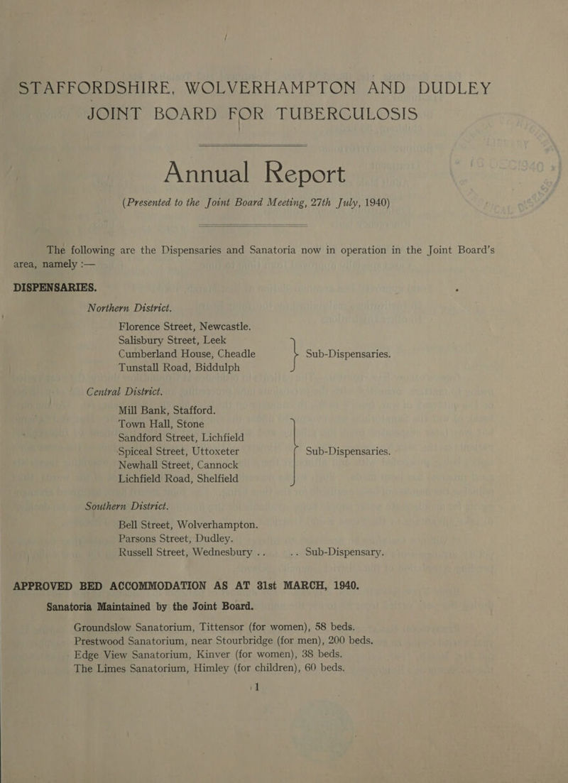 STAFFORDSHIRE, WOLVERHAMPTON AND DUDLEY JOINT BOARD FOR TUBERCULOSIS Annual Report (Presented to the Joint Board Meeting, 27th July, 1940) The following are the Dispensaries and Sanatoria now in operation in the Joint Board’s area, namely :— DISPENSARIES. Northern District. Florence Street, Newcastle. Salisbury Street, Leek Cumberland House, Cheadle } Sub-Dispensaries. Tunstall Road, Biddulph Central District. Mill Bank, Stafford. Town Hall, Stone Sandford Street, Lichfield ‘Spiceal Street, Uttoxeter Newhall Street, Cannock Lichfield Road, Shelfield Sub-Dispensaries. Southern District. Bell Street, Wolverhampton. Parsons Street, Dudley. Russell Street, Wednesbury .. .. Sub-Dispensary. APPROVED BED ACCOMMODATION AS AT 31st MARCH, 1940. Sanatoria Maintained by the Joint Board. Groundslow Sanatorium, Tittensor (for women), 58 beds. Prestwood Sanatorium, near Stourbridge (for men), 200 beds. Edge View Sanatorium, Kinver (for women), 38 beds. The Limes Sanatorium, Himley (for children), 60 beds, i]