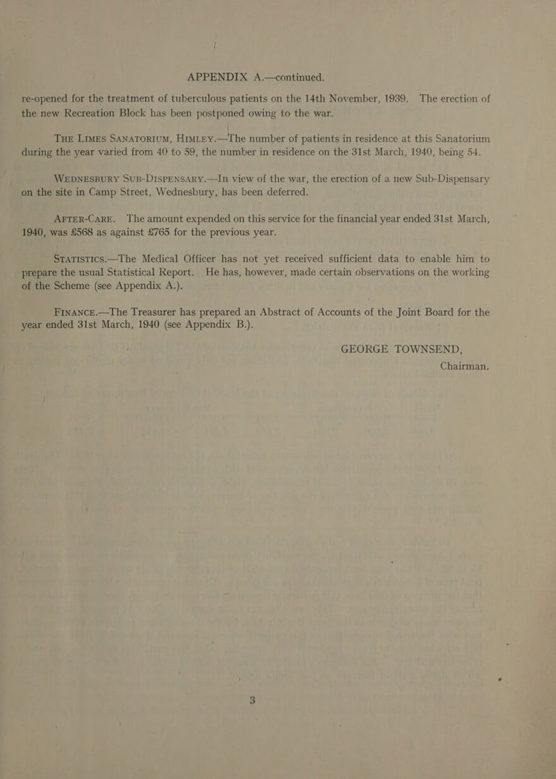 re-opened for the treatment of tuberculous patients on the 14th November, 1939. The erection of the new Recreation Block has been postponed owing to the war. | Tue Limes SANATORIUM, Him_tEY.—The number of patients in residence at this Sanatorium during the year varied from 40 to 59, the number in residence on the 31st March, 1940, being 54. WEDNESBURY SuB-DISPENSARY.—In view of the war, the erection of a new Sub-Dispensary on the site in Camp Street, Wednesbury, has been deferred. | AFTER-CARE. The amount expended on this service for the financial year ended 31st March, 1940, was £568 as against £765 for the previous year. STaTistics.—The Medical Officer has not yet received sufficient data to enable him to prepare the usual Statistical Report. He has, however, made certain observations on the working of the Scheme (see Appendix A.). FINANCE.—The Treasurer has prepared an Abstract of Accounts of the Joint Board for the year ended 31st March, 1940 (see Appendix B.). GEORGE TOWNSEND, Chairman.