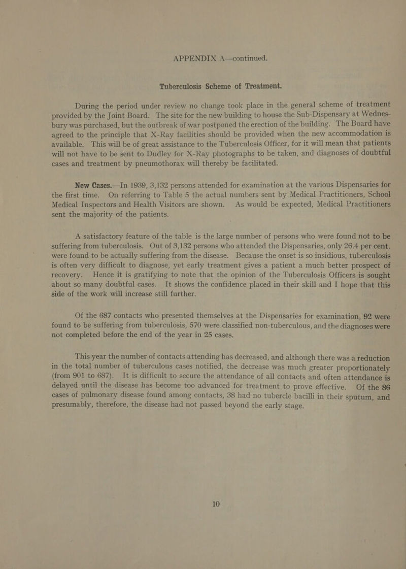 Tuberculosis Scheme of Treatment. During the period under review no change took place in the general scheme of treatment provided by the Joint Board. The site for the new building to house the Sub-Dispensary at Wednes- bury was purchased, but the outbreak of war postponed the erection of the building. The Board have agreed to the principle that X-Ray facilities should be provided when the new accommodation is available. This will be of great assistance to the Tuberculosis Officer, for it will mean that patients will not have to be sent to Dudley for X-Ray photographs to be taken, and diagnoses of doubtful cases and treatment by pneumothorax will thereby be facilitated. New Cases.—In 1939, 3,132 persons attended for examination at the various Dispensaries for the first time. On referring to Table 5 the actual numbers sent by Medical Practitioners, School Medical Inspectors and Health Visitors are shown. As would be expected, Medical Practitioners sent the majority of the patients. A satisfactory feature of the table is the large number of persons who were found not to be suffering from tuberculosis. Out of 3,132 persons who attended the Dispensaries, only 26.4 per cent. were found to be actually suffering from the disease. Because the onset is so insidious, tuberculosis is often very difficult to diagnose, yet early treatment gives a patient a much better prospect of recovery. Hence it is gratifying to note that the opinion of the Tuberculosis Officers is sought about so many doubtful cases. It shows the confidence placed in their skill and I hope that this side of the work will increase still further. Of the 687 contacts who presented themselves at the Dispensaries for examination, 92 were found to be suffering from tuberculosis, 570 were classified non-tuberculous, and the diagnoses were not completed before the end of the year in 25 cases. This year the number of contacts attending has decreased, and although there was a reduction in the total number of tuberculous cases notified, the decrease was much greater proportionately (from 901 to 687). It is difficult to secure the attendance of all contacts and often attendance is delayed until the disease has become too advanced for treatment to prove effective. Of the 86 cases of pulmonary disease found among contacts, 38 had no tubercle bacilli in their sputum, and presumably, therefore, the disease had not passed beyond the early stage.