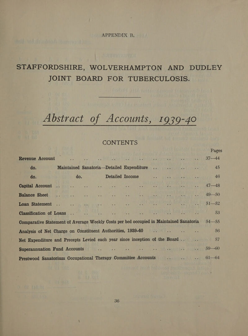 APPENDIX B. JOINT BOARD FOR TUBERCULOSIS. Abstract of Accounts, 1939-40 CONTENTS Revenue Account do. Maintained Sanatoria—Detailed Expenditure do. do. Detailed Income Capital Account Balance Sheet Loan Statement Classification of Loans Comparative Statement of Average Weekly Costs per bed occupied in Maintained Sanatoria Analysis of Net Charge on Constituent Authorities, 1939-40 Net Expenditure and Precepts Levied each year since inception of the Board .. Superannuation Fund Accounts Prestwood Sanatorium Occupational Therapy Committee Accounts