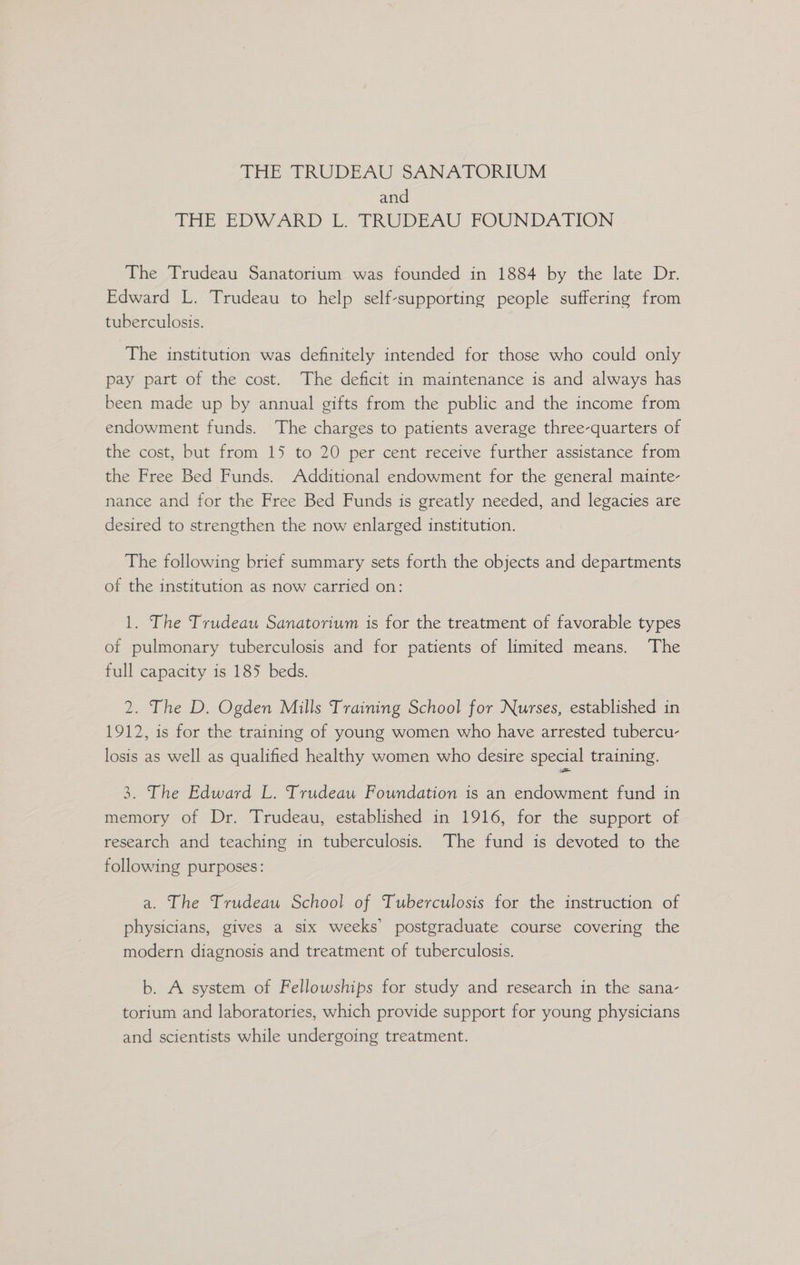 THE TRUDEAU SANATORIUM and THE EDVARD Lo TRUDEAU FOUNDATION The Trudeau Sanatorium was founded in 1884 by the late Dr. Edward L. Trudeau to help self-supporting people suffering from tuberculosis. The institution was definitely intended for those who could only pay part of the cost. The deficit in maintenance is and always has been made up by annual gifts from the public and the income from endowment funds. The charges to patients average three-quarters of the cost, but from 15 to 20 per cent receive further assistance from the Free Bed Funds. Additional endowment for the general mainte- nance and for the Free Bed Funds is greatly needed, and legacies are desired to strengthen the now enlarged institution. The following brief summary sets forth the objects and departments of the institution as now carried on: 1. The Trudeau Sanatorium is for the treatment of favorable types of pulmonary tuberculosis and for patients of limited means. The full capacity is 185 beds. 2. The D. Ogden Mills Training School for Nurses, established in 1912, is for the training of young women who have arrested tubercu- losis as well as qualified healthy women who desire special training. 3. The Edward L. Trudeau Foundation is an endowment fund in memory of Dr. Trudeau, established in 1916, for the support of research and teaching in tuberculosis. The fund is devoted to the following purposes: a. The Trudeau School of Tuberculosis for the instruction of physicians, gives a six weeks’ postgraduate course covering the modern diagnosis and treatment of tuberculosis. b. A system of Fellowships for study and research in the sana- torium and laboratories, which provide support for young physicians and scientists while undergoing treatment.