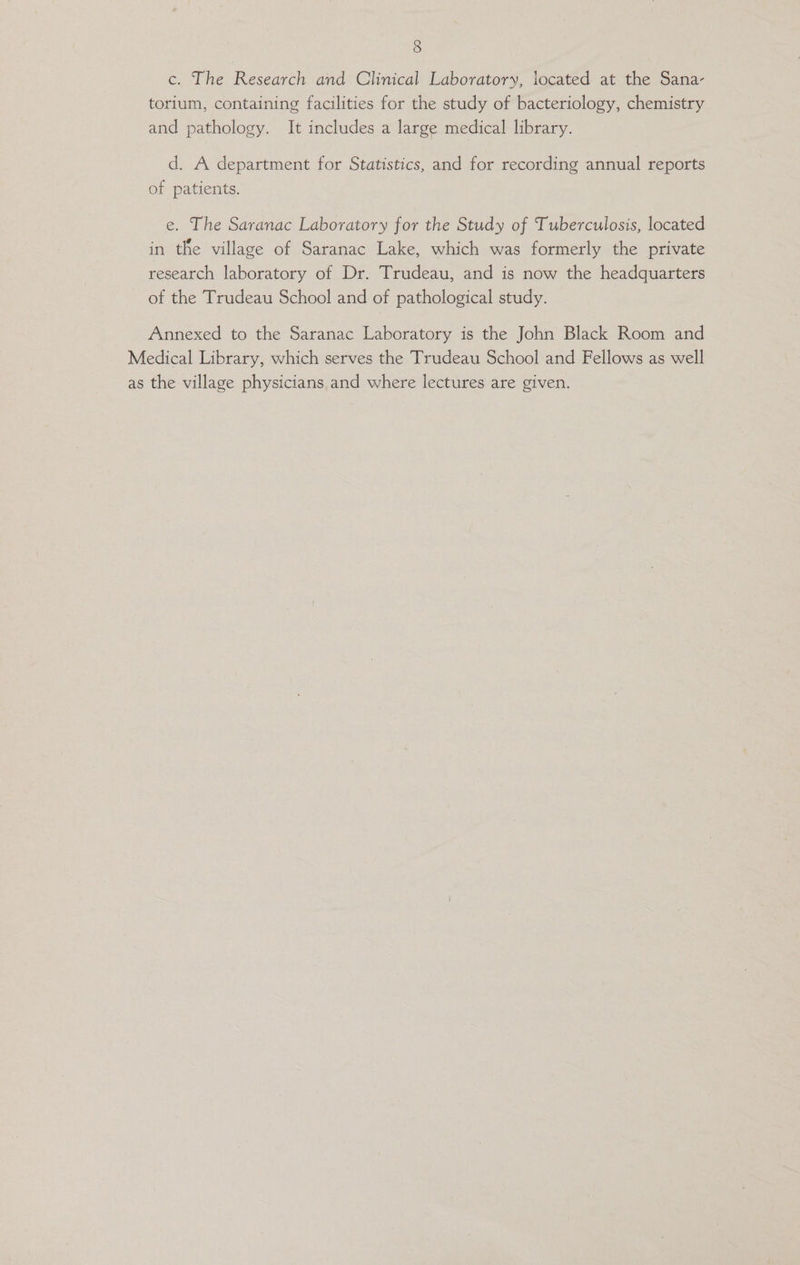 c. The Research and Clinical Laboratory, iocated at the Sana- torium, containing facilities for the study of bacteriology, chemistry and pathology. It includes a large medical library. d. A department for Statistics, and for recording annual reports of patients. e. The Saranac Laboratory for the Study of Tuberculosis, located in the village of Saranac Lake, which was formerly the private research laboratory of Dr. Trudeau, and is now the headquarters of the Trudeau School and of pathological study. Annexed to the Saranac Laboratory is the John Black Room and Medical Library, which serves the Trudeau School and Fellows as well as the village physicians and where lectures are given.