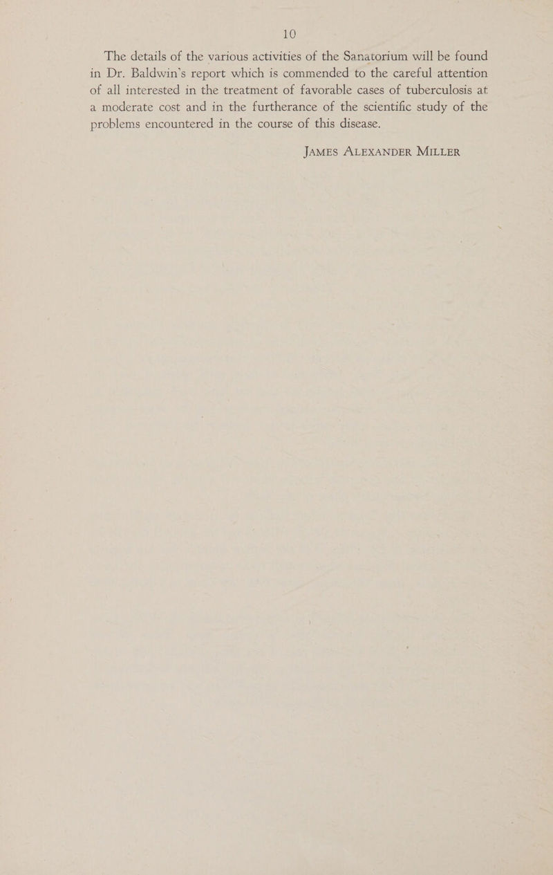 The details of the various activities of the Sanatorium will be found in Dr. Baldwin’s report which is commended to the careful attention of all interested in the treatment of favorable cases of tuberculosis at a moderate cost and in the furtherance of the scientific study of the problems encountered in the course of this disease. JAMES ALEXANDER MILLER