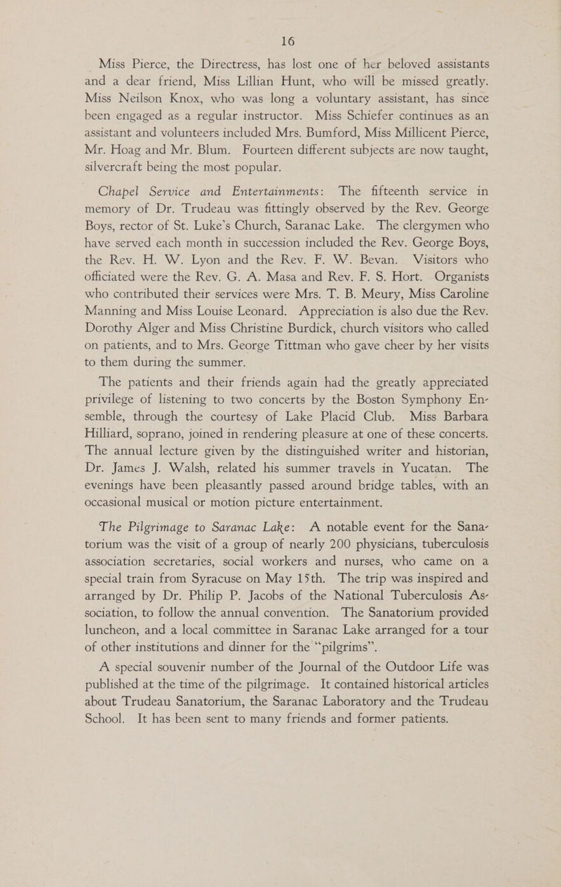 Miss Pierce, the Directress, has lost one of her beloved assistants and a dear friend, Miss Lillian Hunt, who will be missed greatly. Miss Neilson Knox, who was long a voluntary assistant, has since been engaged as a regular instructor. Miss Schiefer continues as an assistant and volunteers included Mrs. Bumford, Miss Millicent Pierce, Mr. Hoag and Mr. Blum. Fourteen different subjects are now taught, silvercraft being the most popular. Chapel Service and Entertainments: The fifteenth service in memory of Dr. Trudeau was fittingly observed by the Rev. George Boys, rector of St. Luke’s Church, Saranac Lake. The clergymen who have served each month in succession included the Rev. George Boys, the Rev. H. W. Lyon and the Rev. F. W. Bevan. Visitors who ofhciated were the Rev. G. A. Masa and Rev. F. S. Hort. Organists who contributed their services were Mrs. T. B. Meury, Miss Caroline Manning and Miss Louise Leonard. Appreciation is also due the Rev. Dorothy Alger and Miss Christine Burdick, church visitors who called on patients, and to Mrs. George Tittman who gave cheer by her visits to them during the summer. The patients and their friends again had the greatly appreciated privilege of listening to two concerts by the Boston Symphony En- semble, through the courtesy of Lake Placid Club. Miss Barbara Hilliard, soprano, joined in rendering pleasure at one of these concerts. The annual lecture given by the distinguished writer and historian, Dr. James J. Walsh, related his summer travels in Yucatan. The evenings have been pleasantly passed around bridge tables, with an occasional musical or motion picture entertainment. The Pilgrimage to Saranac Lake: A notable event for the Sana- torium was the visit of a group of nearly 200 physicians, tuberculosis association secretaries, social workers and nurses, who came on a special train from Syracuse on May 15th. The trip was inspired and arranged by Dr. Philip P. Jacobs of the National Tuberculosis As- . sociation, to follow the annual convention. The Sanatorium provided luncheon, and a local committee in Saranac Lake arranged for a tour of other institutions and dinner for the “pilgrims”. A special souvenir number of the Journal of the Outdoor Life was published at the time of the pilgrimage. It contained historical articles about Trudeau Sanatorium, the Saranac Laboratory and the Trudeau School. It has been sent to many friends and former patients.