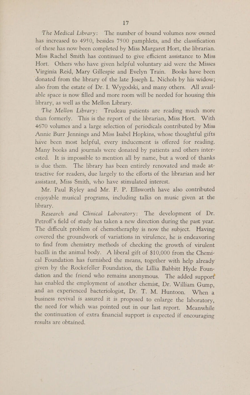 The Medical Library: The number of bound volumes now owned has increased to 4950, besides 7500 pamphlets, and the classification of these has now been completed by Miss Margaret Hort, the librarian. Miss Rachel Smith has continued to give efficient assistance to Miss Hort. Others who have given helpful voluntary aid were the Misses Virginia Reid, Mary Gillespie and Evelyn Train. Books have been donated from the library of the late Joseph L. Nichols by his widow; also from the estate of Dr. I. Wygodski, and many others. All avail- able space is now filled and more room will be needed for housing this library, as well as the Mellon Library. The Mellon Library: ‘Trudeau patients are reading much more than formerly. This is the report of the librarian, Miss Hort. With 4670 volumes and a large selection of periodicals contributed by Miss Annie Burr Jennings and Miss Isabel Hopkins, whose thoughtful gifts have been most helpful, every inducement is offered for reading. Many books and journals were donated by patients and others inter- ested. It is impossible to mention all by name, but a word of thanks is due them. The library has been entirely renovated and made at- tractive for readers, due largely to the efforts of the librarian and her assistant, Miss Smith, who have stimulated interest. Mr. Paul Ryley and Mr. F. P. Ellsworth have also contributed enjoyable musical programs, including talks on music given at the library. Research and Clinical Laboratory: The development of Dr. Petroff’s field of study has taken a new direction during the past year. The difficult problem of chemotheraphy is now the subject. Having covered the groundwork of variations in virulence, he is endeavoring to find from chemistry methods of checking the growth of virulent bacilli in the animal body. A liberal gift of $10,000 from the Chemi- cal Foundation has furnished the means, together with help already given by the Rockefeller Foundation, the Lillia Babbitt Hyde Foun- dation and the friend who remains anonymous. The added support has enabled the employment of another chemist, Dr. William Gump, and an experienced bacteriologist, Dr. T. M. Huntoon. When a business revival is assured it is proposed to enlarge the laboratory, the need for which was pointed out in our last report. Meanwhile the continuation of extra financial support is expected if encouraging results are obtained.