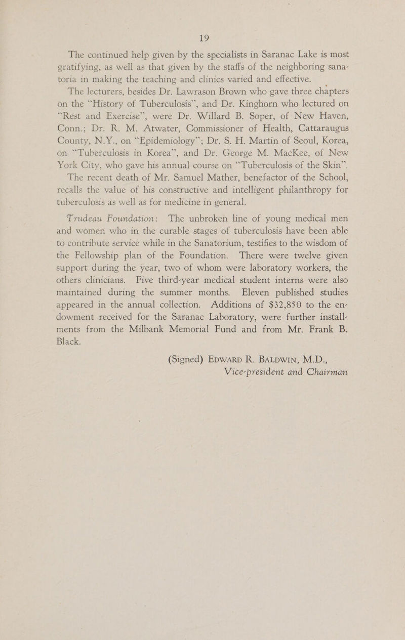 The continued help given by the specialists in Saranac Lake is most gratifying, as well as that given by the staffs of the neighboring sana- toria in making the teaching and clinics varied and effective. The lecturers, besides Dr. Lawrason Brown who gave three chapters on the “History of Tuberculosis”, and Dr. Kinghorn who lectured on “Rest and Exercise”, were Dr. Willard B. Soper, of New Haven, Conn.; Dr. R. M. Atwater, Commissioner of Health, Cattaraugus County, N.Y., on “Epidemiology”; Dr. 8. H. Martin of Seoul, Korea, on “Tuberculosis in Korea”, and Dr. George M. MacKee, of New York City, who gave his annual course on ‘Tuberculosis of the Skin”. The recent death of Mr. Samuel Mather, benefactor of the School, recalls the value of his constructive and intelligent philanthropy for tuberculosis as well as for medicine in general. Trudeau Foundation: The unbroken line of young medical men and women who in the curable stages of tuberculosis have been able to contribute service while in the Sanatorium, testifies to the wisdom of the Fellowship plan of the Foundation. There were twelve given support during the year, two of whom were laboratory workers, the others clinicians. Five third-year medical student interns were also maintained during the summer months. Eleven published studies appeared in the annual collection. Additions of $32,850 to the en- dowment received for the Saranac Laboratory, were further install- ments from the Milbank Memorial Fund and from Mr. Frank B. Black. (Signed) Epwarp R. BALpwin, M.D., Vice-president and Chairman
