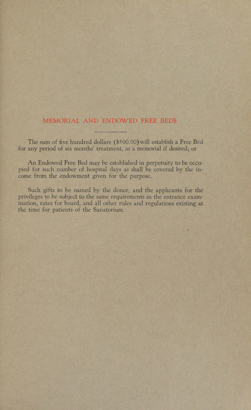 MEMORIAE AND ENDOWED FREE BEDS The sum of five hundred dollars ($500.00) will establish a Free Bed for any period of six months’ treatment, as a memorial if desired; or An Endowed Free Bed may be established in perpetuity to be occu- pied for such number of hospital days as shall be covered by the in- come from the endowment given for the purpose. Such gifts to be named by the donor, and the applicants for the privileges to be subject to the same requirements in the entrance exam- ination, rates for board, and all other rules and regulations existing at the time for patients of the Sanatorium.