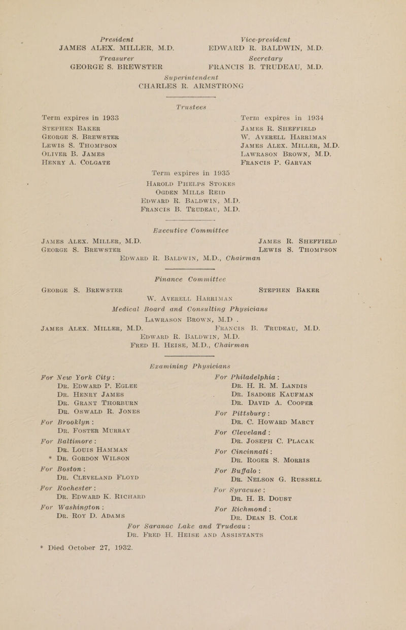 President Vice-president JAMES ALEX. MILLER, M.D. EDWARD R. BALDWIN, M.D. Treasurer Secretary GEORGE 8S. BREWSTER FRANCIS B. TRUDEAU, M.D. Superintendent CHARLES R. ARMSTRONG Trustees Term expires in 1933 Term expires in 1934 STEPHEN BAKER JAMES R. SHEFFIELD GEORGE S. BREWSTER W. AVERELL HARRIMAN LEwIis S. THOMPSON JAMES ALEX. MILLER, M.D. OLIVER B. JAMES LAWRASON BrRowN, M.D. HENRY A. COLGATE FRANCIS P. GARVAN Term expires in 1935 HAROLD PHELPS STOKES OGDEN MILLS REID EDWARD R. BALDWIN, M.D. FRANCIS B. TRUDEAU, M.D. Eaeecutive Committee JAMES ALEX. MILLER, M.D. JAMES R. SHEFFIELD GEORGE S. BREWSTER LEWIS S. THOMPSON EDWARD R. BALDWIN, M.D., Chairman Finance Committee GEORGE S. BREWSTER STEPHEN BAKER 7 W. AVERELL HARRIMAN Medical Board and Consulting Physicians LAWRASON BROWN, M.D . JAMES ALEX. MILLER, M.D. FRANCIS B. TRUDEAU, M.D. EDWARD R. BALDWIN, M.D. FRED H. HEISE, M.D., Chairman Huamining Physicians For New York City: For Philadelphia : Dr. EDWARD P. EGLEE Dr. H. R. M. LANDIS Dr. HENRY JAMES : Dr. ISADORE KAUFMAN Dr. GRANT THORBURN Dr. DAvID A. COOPER Dr. OSWALD R. JONES For Pittsburg: For Brooklyn: Dr. C. Howard MARCY Dr. Foster MURRAY For Oleveland: For Baltimore: Dr. JOSEPH C. PLACAK Dr. Louis HAMMAN For Cincinnati: * Dr. GORDON WILSON Dr. Rocer S. Morris For Boston: For Buffalo: Dr. CLEVELAND FLOYD Dr. NELSON G. RUSSELL -For Rochester : For Syracuse: Dr. EDWARD K. RICHARD Dr. H. B. Doust For Washington : For Richmond: Dr. Roy D. ADAMS Dr. DEAN B. CoLe For Saranac Lake and Trudeau: Dr. FRED H. HEISE AND ASSISTANTS * Died October 27, 1932.