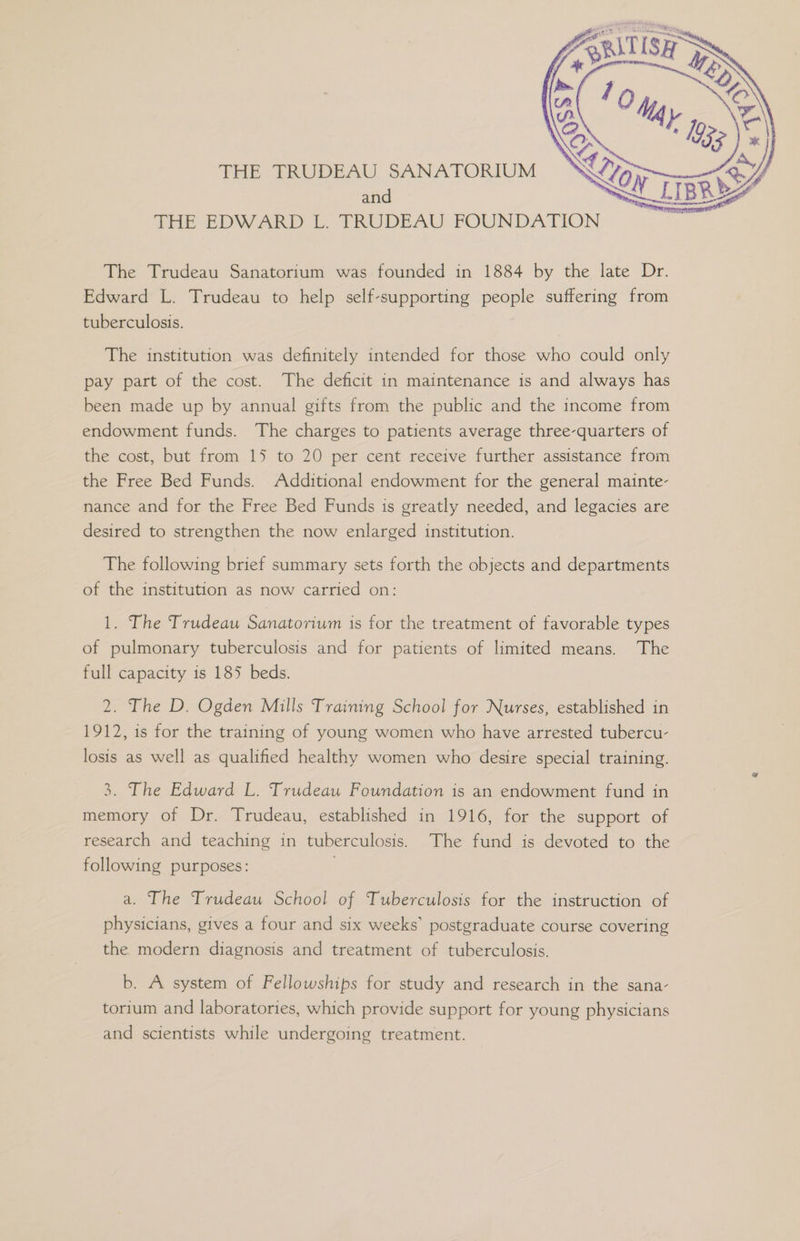 THE TRUDEAU SANATORIUM and THE EDWARD L. TRUDEAU FOUNDATION The Trudeau Sanatorium was founded in 1884 by the late Dr. Edward L. Trudeau to help self-supporting people suffering from tuberculosis. The institution was definitely intended for those who could only pay part of the cost. The deficit in maintenance is and always has been made up by annual gifts from the public and the income from endowment funds. The charges to patients average three-quarters of the cost, but from 15 to 20 per cent receive further assistance from the Free Bed Funds. Additional endowment for the general mainte- nance and for the Free Bed Funds is greatly needed, and legacies are desired to strengthen the now enlarged institution. The following brief summary sets forth the objects and departments of the institution as now carried on: 1. The Trudeau Sanatorium is for the treatment of favorable types of pulmonary tuberculosis and for patients of limited means. The full capacity is 185 beds. 2. The D. Ogden Mills Training School for Nurses, established in 1912, is for the training of young women who have arrested tubercu- losis as well as qualified healthy women who desire special training. 3. The Edward L. Trudeau Foundation is an endowment fund in memory of Dr. Trudeau, established in 1916, for the support of research and teaching in tuberculosis. The fund is devoted to the following purposes: a. The Trudeau School of Tuberculosis for the instruction of physicians, gives a four and six weeks’ postgraduate course covering the modern diagnosis and treatment of tuberculosis. b. A system of Fellowships for study and research in the sana- torium and laboratories, which provide support for young physicians and scientists while undergoing treatment.