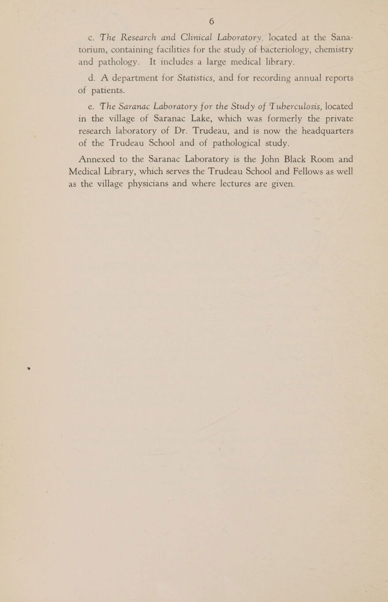c. The Research and Clinical Laboratory, located at the Sana- torium, containing facilities for the study of bacteriology, chemistry and pathology. It includes a large medical library. d. A department for Statistics, and for recording annual reports of patients. e. The Saranac Laboratory for the Study of Tuberculosis, located in the village of Saranac Lake, which was formerly the private research laboratory of Dr. Trudeau, and is now the headquarters of the Trudeau School and of pathological study. Annexed to the Saranac Laboratory is the John Black Room and Medical Library, which serves the Trudeau School and Fellows as well as the village physicians and where lectures are given.