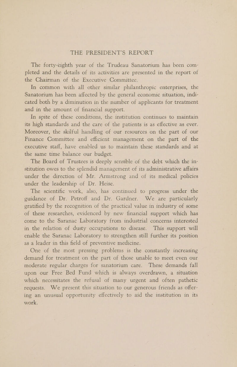 THE PRESIDENTS. REPORT The forty-eighth year of the Trudeau Sanatorium has been com- pleted and the details of its activities are presented in the report of the Chairman of the Executive Committee. In common with all other similar philanthropic enterprises, the Sanatorium has been affected by the general economic situation, indi- cated both by a diminution in the number of applicants for treatment and in the amount of financial support. In spite of these conditions, the institution continues to maintain its high standards and the care of the patients is as effective as ever. Moreover, the skilful handling of our resources on the part of our Finance Committee and efficient management on the part of the executive staff, have enabled us to maintain these standards and at the same time balance our budget. The Board of Trustees is deeply sensible of the debt which the in- stitution owes to the splendid management of its administrative affairs under the direction of Mr. Armstrong and of its medical policies under the leadership of Dr. Heise. The scientific work, also, has continued to progress under the guidance of Dr. Petroff and Dr. Gardner. We are particularly gratified by the recognition of the practical value in industry of some of these researches, evidenced by new financial support which has come to the Saranac Laboratory from industrial concerns interested in the relation of dusty occupations to disease. This support will enable the Saranac Laboratory to strengthen still further its position as a leader in this field of preventive medicine. One of the most pressing problems is the constantly increasing demand for treatment on the part of those unable to meet even our moderate regular charges for sanatorium care. These demands fall upon our Free Bed Fund which is always overdrawn, a situation which necessitates the refusal of many urgent and often pathetic ‘requests. We present this situation to our generous friends as offer- ing an unusual opportunity effectively to aid the institution in its work.