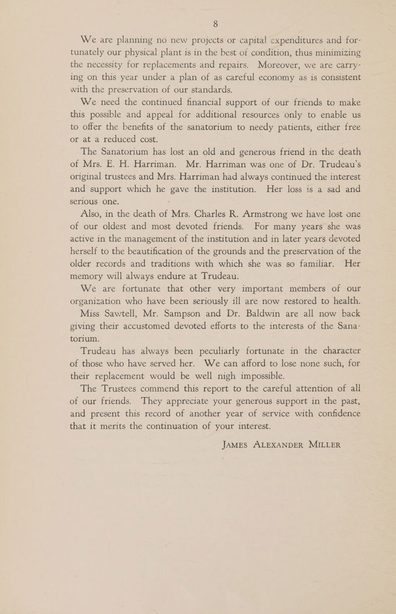 We are planning no new projects or capital expenditures and for- tunately our physical plant is in the best of condition, thus minimizing the necessity for replacements and repairs. Moreover, we are carry- ing on this year under a plan of as careful economy as is consistent with the preservation of our standards. We need the continued financial support of our friends to make this possible and appeal for additional resources only to enable us to offer the benefits of the sanatorium to needy patients, either free or at a reduced cost. The Sanatorium has lost an old and generous friend in the death of Mrs. E. H. Harriman. Mr. Harriman was one of Dr. Trudeau’s original trustees and Mrs. Harriman had always continued the interest and support which he gave the institution. Her loss is a sad and serious one. Also, in the death of Mrs. Charles R. Armstrong we have lost one of our oldest and most devoted friends. For many years she was active in the management of the institution and in later years devoted herself to the beautification of the grounds and the preservation of the older records and traditions with which she was so familiar. Her memory will always endure at Trudeau. , We are fortunate that other very important members of our organization who have been seriously ill are now restored to health. Miss Sawtell, Mr. Sampson and Dr. Baldwin are all now back giving their accustomed devoted efforts to the interests of the Sana- torium. Trudeau has always been peculiarly fortunate in the character of those who have served her. We can afford to lose none such, for their replacement would be well nigh impossible. The Trustees commend this report to the careful attention of all of our friends. They appreciate your generous support in the past, and present this record of another year of service with confidence that it merits the continuation of your interest. JAMES ALEXANDER MILLER