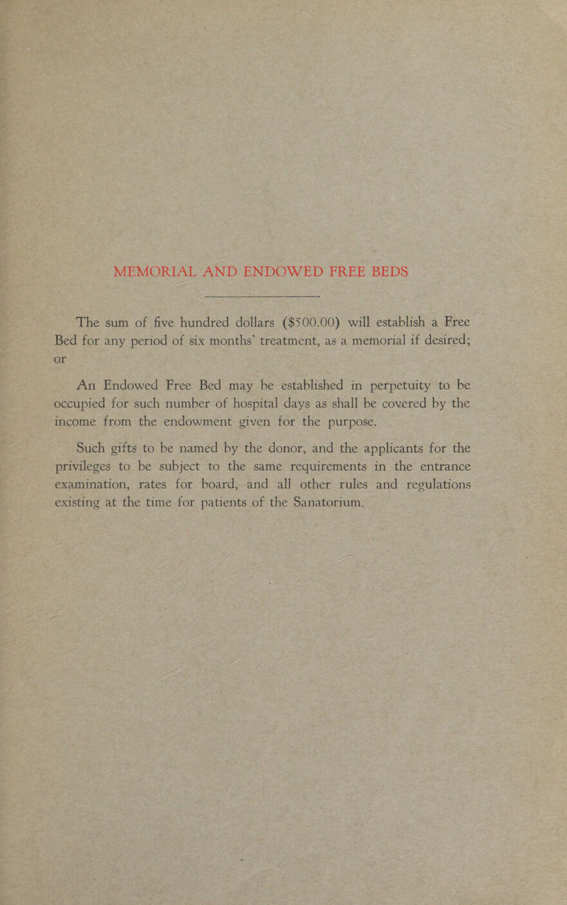 MEMORIAL AND ENDOWED FREE BEDS The sum of five hundred dollars ($500.00) will establish a Free Bed for any period of six months’ treatment, as a memorial if desired; or An Endowed Free Bed may be established in perpetuity to be occupied for such number of hospital days as shall be covered by the income from the endowment given for the purpose. Such gifts to be named by the donor, and the applicants for the privileges to be subject to the same requirements in the entrance examination, rates for board, and all other rules and regulations existing at the time for patients of the Sanatorium.