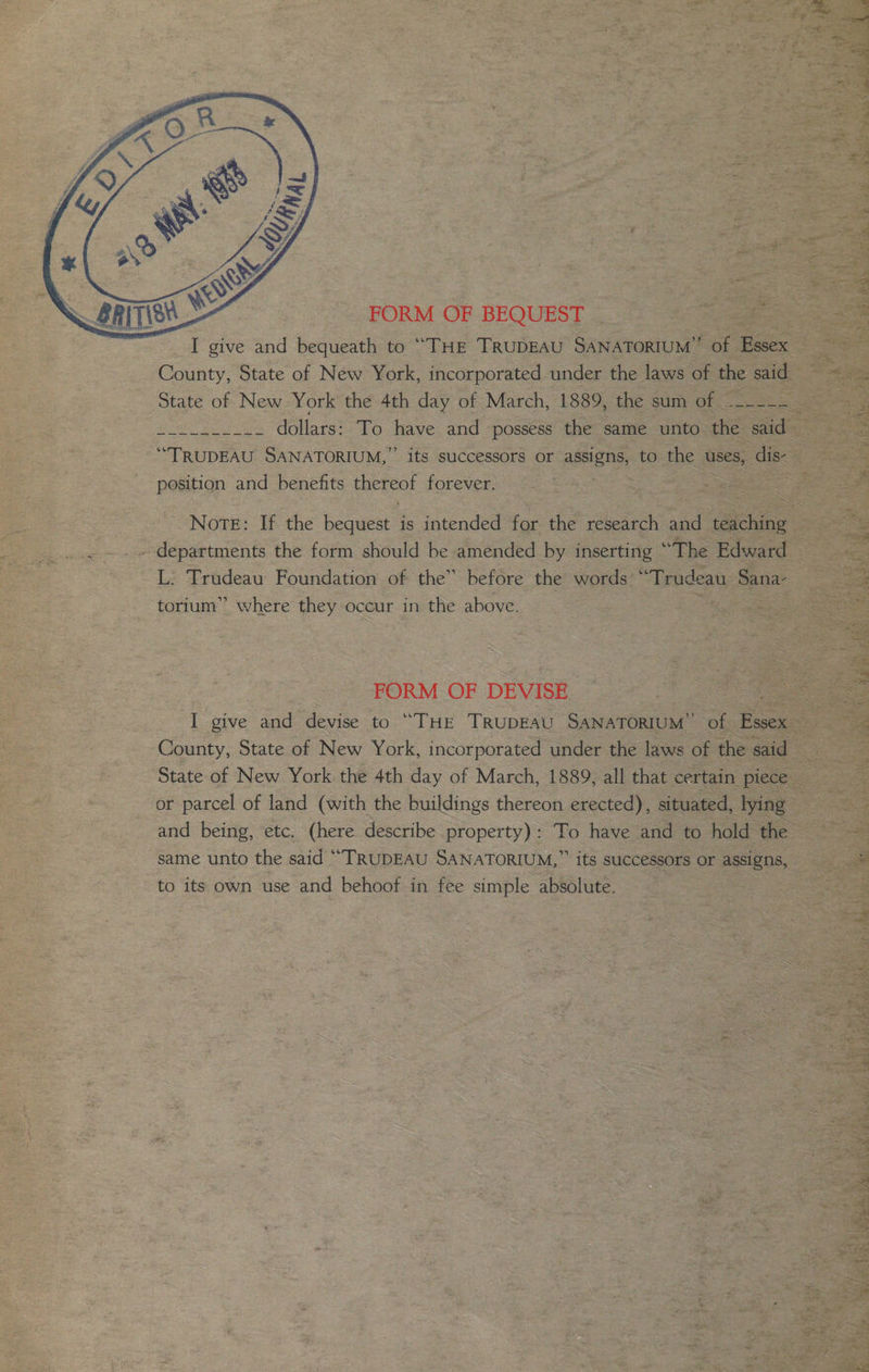 FORM OF BEQUEST __ et ee _ I give and bequeath to “THE TRUDEAU SANATORIUM”’ of a eo County, State of New York, incorporated under the laws of the said State of New York the 4th day of March, 1889, the sum of eo ae te, ae dollars: To have and possess the same unto the caida! “TRUDEAU SANATORIUM,” its successors or aeeny to the uses, disc a position and benefits thereof forever, ed &gt; eee ae Note: If the bequest is intended for the where aad teiching - . departments the form should be amended by inserting “The Edward | L: Trudeau Foundation of the” before the words ‘ ‘Trudeau San torium” where they occur in the above. a eee | FORM OF DEVISE — + oo ee I give and devise to “THE TRUDEAU SANATORIUM” of Essex County, State of New York, incorporated under the laws of the said = State of New York the 4th day of March, 1889, all that certain piece — or parcel of land (with the buildings thereon erected), situated, lying and being, etc. (here describe property): To have and to hold the same unto the said “TRUDEAU SANATORIUM, ” its successors or assigns, to its own use and behoof in fee simple absolute. ,