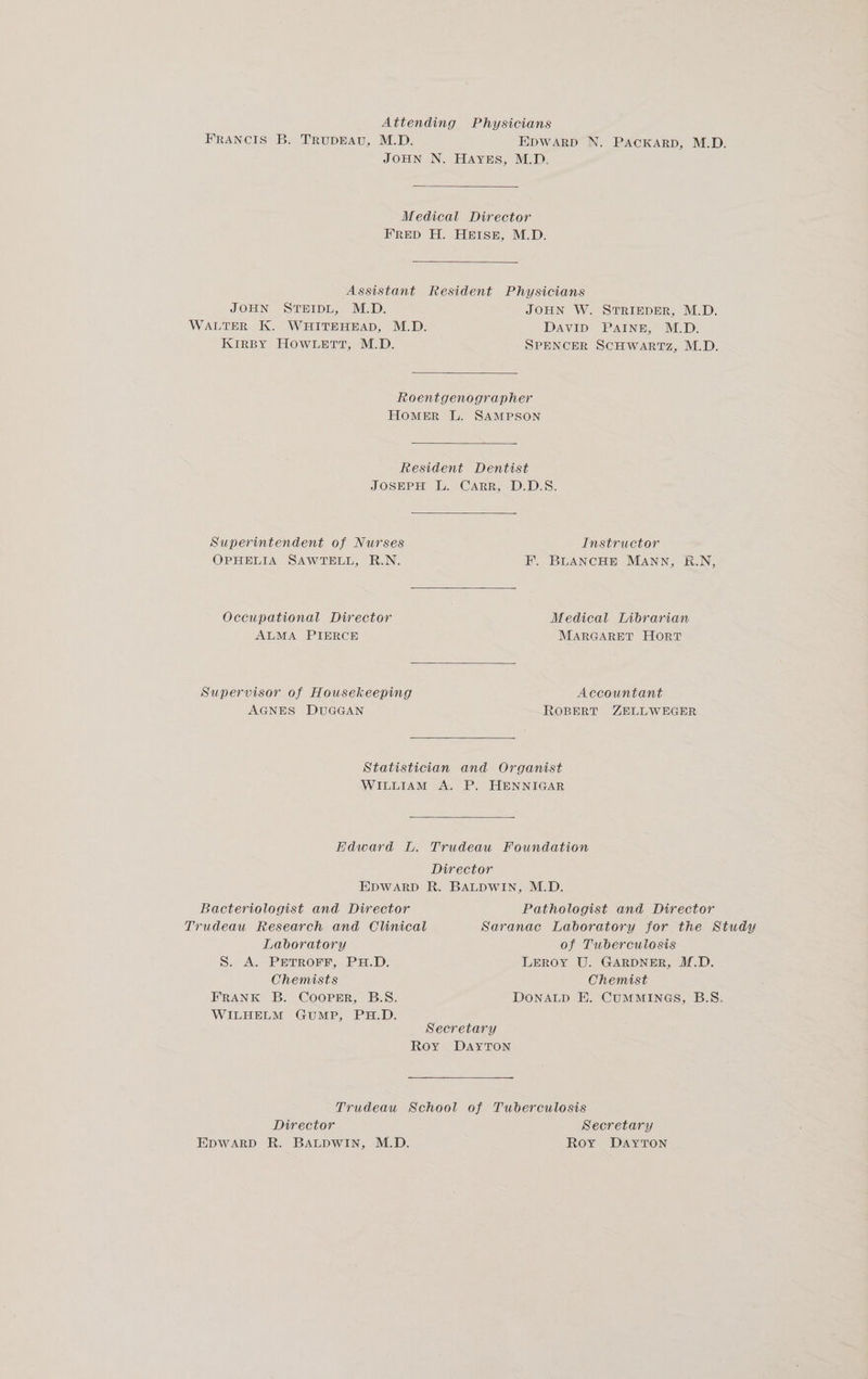 Attending Physicians FRANCIS B. TrupEAv, M.D. EDWARD N. PACKARD, M.D. JOHN N. HAYES, M.D. Medical Director FRED H. HEISE, M.D. Assistant Resident Physicians JOHN STEIDL, M.D. WALTER K. WHITEHEAD, M.D. KIRBY HOWLETT, M.D. JOHN W. STRIEDER, M.D. DAVID PAINE, M.D. SPENCER SCHWARTz, M.D. Roentgenographer Homer L. SAMPSON Resident Dentist JOSEPH L. CARR, D.D.S. Superintendent of Nurses Instructor OPHELIA SAWTELL, R.N. F. BLANCHE MANN, K.N, Occupational Director Medical Librarian ALMA PIERCE MARGARET Hort Supervisor of Housekeeping Accountant AGNES DUGGAN ROBERT ZELLWEGER Statistician and Organist WILLIAM A. P. HENNIGAR EHdward L. Trudeau Foundation Director EDWARD R. BALDWIN, M.D. Bacteriologist and Director Pathologist and Director Trudeau Research and Clinical Saranac Laboratory for the Study Laboratory of Tuberculosis S. A. PETROFF, PH.D. LeRoy U. GARDNER, M.D. Chemists Chemist FRANK B. CoopPrErR, B.S. DONALD E. CUMMINGS, B.S. WILHELM GUMP, PH.D. Secretary Roy DAYTON Trudeau School of Tuberculosis Director Secretary EDWARD R. BALDWIN, M.D. Roy DAYTON
