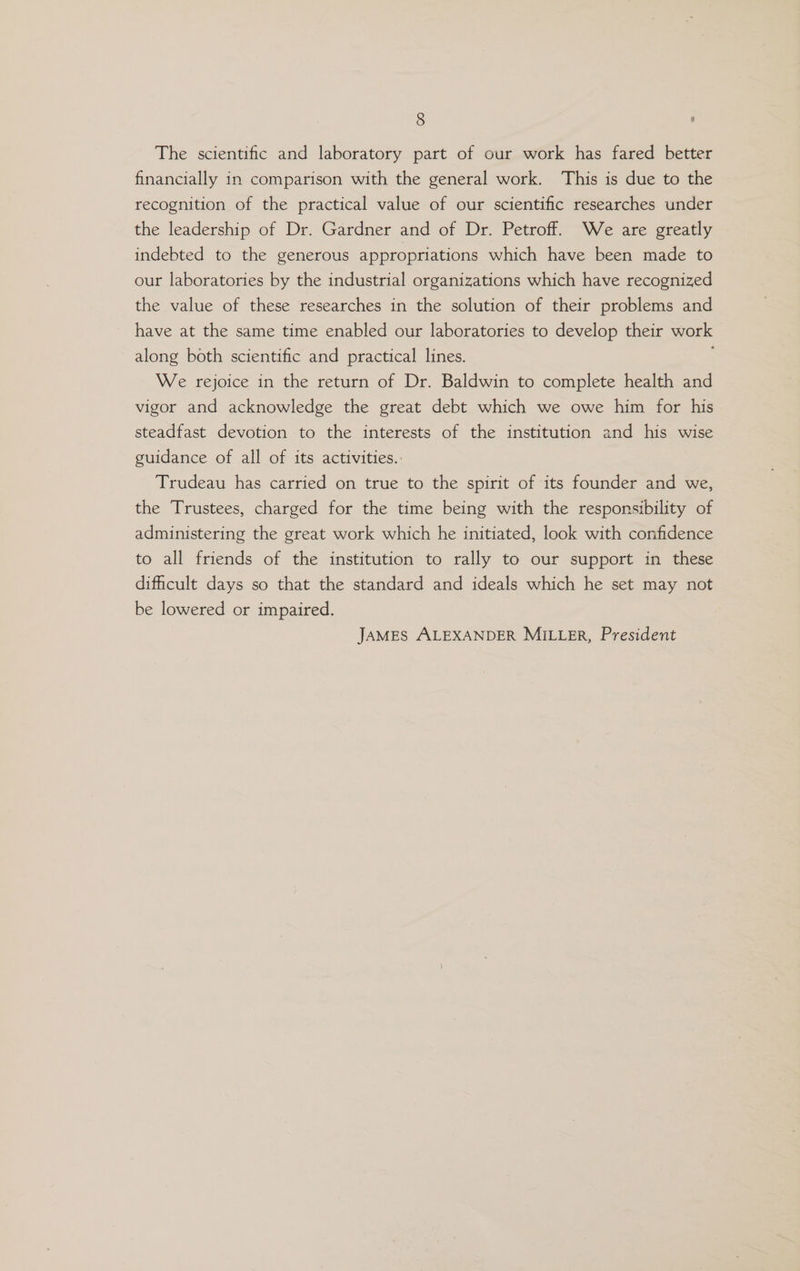 The scientific and laboratory part of our work has fared better financially in comparison with the general work. This is due to the recognition of the practical value of our scientific researches under the leadership of Dr. Gardner and of Dr. Petroff. We are greatly indebted to the generous appropriations which have been made to our laboratories by the industrial organizations which have recognized the value of these researches in the solution of their problems and have at the same time enabled our laboratories to develop their work along both scientific and practical lines. We rejoice in the return of Dr. Baldwin to complete health and vigor and acknowledge the great debt which we owe him for his steadfast devotion to the interests of the institution and his wise guidance of all of its activities.. Trudeau has carried on true to the spirit of its founder and we, the Trustees, charged for the time being with the responsibility of administering the great work which he initiated, look with confidence to all friends of the institution to rally to our support in these dificult days so that the standard and ideals which he set may not be lowered or impaired. JAMES ALEXANDER MILLER, President