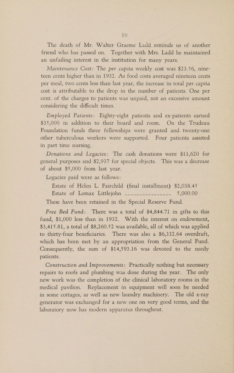 The death of Mr. Walter Graeme Ladd reminds us of another friend who has passed on. Together with Mrs. Ladd he maintained an unfailing interest in the institution for many years. Maintenance Cost: The per capita weekly cost was $23.56, nine- teen cents higher than in 1932. As food costs averaged nineteen cents per meal, two cents less than last year, the increase in total per capita cost is attributable to the drop in the number of patients. One per cent. of the charges to patients was unpaid, not an excessive amount considering the difficult times. Employed Patients: Eighty-eight patients and ex-patients earned $35,000 in addition to their board and room. On the Trudeau Foundation funds three fellowships were granted and twenty-one other tuberculous workers were supported. Four patients assisted in part time nursing. Donations and Legacies: The cash donations were $11,620 for general purposes and $2,937 for special objects. This was a decrease of about $5,000 from last year. Legacies paid were as follows: Estate of Helen L. Fairchild (final installment) $2,038.45 etace of Lomax “Litticjoni®. 92 22 owe 5,000.00 These have been retained in the Special Reserve Fund. Free Bed Fund: There was a total of $4,844.71 in gifts to this fund, $1,000 less than in 1932. With the interest on endowment, $3,415.81, a total of $8,260.52 was available, all of which was applied to thirty-four beneficiaries. There was also a $6,332.64 overdraft, which has been met by an appropriation from the General Fund. Consequently, the sum of $14,593.16 was devoted to the needy patients. Construction and Improvements: Practically nothing but necessary repairs to roofs and plumbing was done during the year. The only new work was the completion of the clinical laboratory rooms in the medical pavilion. Replacement in equipment will soon be needed in some cottages, as well as new laundry machinery. The old x-ray generator was exchanged for a new one on very good terms, and the laboratory now has modern apparatus throughout.