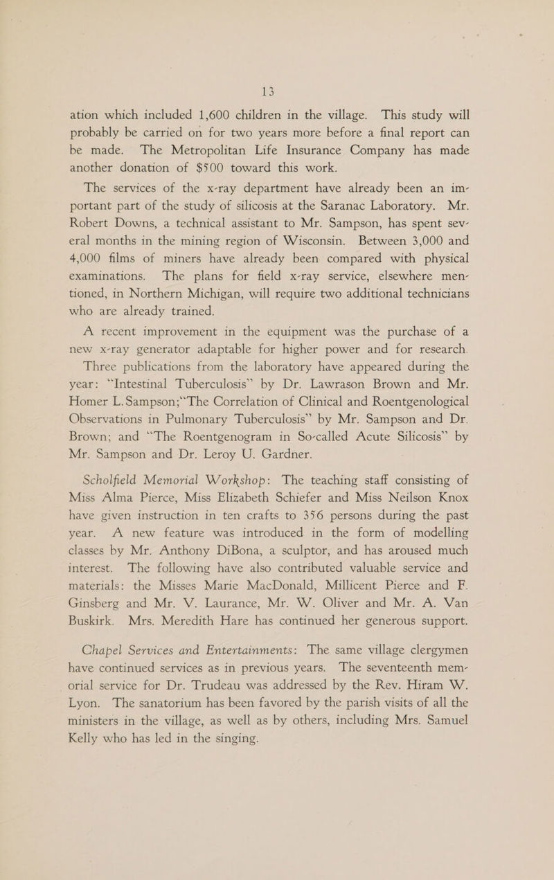 ation which included 1,600 children in the village. This study will probably be carried on for two years more before a final report can be made. The Metropolitan Life Insurance Company has made another donation of $500 toward this work. The services of the x-ray department have already been an im- portant part of the study of silicosis at the Saranac Laboratory. Mr. Robert Downs, a technical assistant to Mr. Sampson, has spent sev- eral months in the mining region of Wisconsin. Between 3,000 and 4,000 films of miners have already been compared with physical examinations. The plans for field x-ray service, elsewhere men- tioned, in Northern Michigan, will require two additional technicians who are already trained. A recent improvement in the equipment was the purchase of a new x-ray generator adaptable for higher power and for research. Three publications from the laboratory have appeared during the year: “Intestinal Tuberculosis” by Dr. Lawrason Brown and Mr. Homer L.Sampson;“The Correlation of Clinical and Roentgenological Observations in Pulmonary Tuberculosis” by Mr. Sampson and Dr. Brown; and “The Roentgenogram in So-called Acute Silicosis” by Mr. Sampson and Dr. Leroy U. Gardner. Scholfield Memorial Workshop: The teaching staff consisting of Miss Alma Pierce, Miss Elizabeth Schiefer and Miss Neilson Knox have given instruction in ten crafts to 356 persons during the past year. A new feature was introduced in the form of modelling classes by Mr. Anthony DiBona, a sculptor, and has aroused much interest. The following have also contributed valuable service and materials: the Misses Marie MacDonald, Millicent Pierce and F. Ginsberg and Mr. V. Laurance, Mr. W. Oliver and Mr. A. Van Buskirk. Mrs. Meredith Hare has continued her generous support. Chapel Services and Entertainments: The same village clergymen have continued services as in previous years. The seventeenth mem- -orial service for Dr. Trudeau was addressed by the Rev. Hiram W. Lyon. The sanatorium has been favored by the parish visits of all the ministers in the village, as well as by others, including Mrs. Samuel Kelly who has led in the singing.