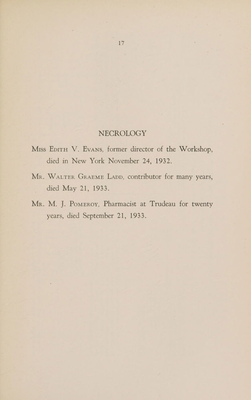 NECROLOGY Miss Epiru V. Evans, former director of the Workshop, died in New York November 24, 1932. Mr. Water GRAEME Lapp, contributor for many years, died May 21, 1933. Mr. M. J. Pomeroy, Pharmacist at Trudeau for twenty years, died September 21, 1933.