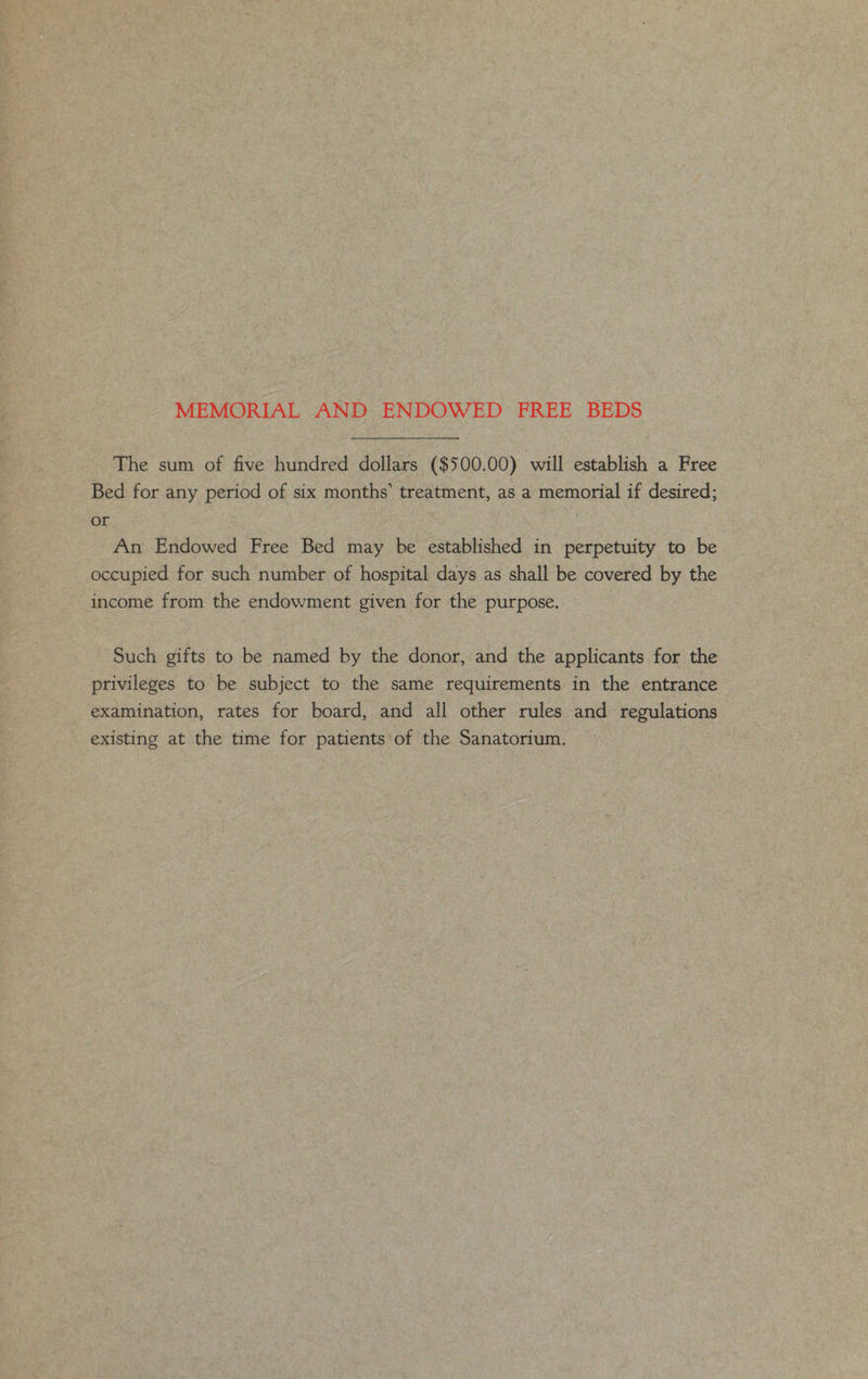 MEMORIAL AND ENDOWED FREE BEDS _ The sum of five hundred dollars ($500.00) will establish a Free Bed for any period of six months’ treatment, as a memorial if desired; or An Endowed Free Bed may be established in perpetuity to be occupied for such number of hospital days as shall be covered by the income from the endowment given for the purpose. Such gifts to be named by the donor, and the applicants for the privileges to be subject to the same requirements in the entrance examination, rates for board, and all other rules and regulations existing at the time for patients'of the Sanatorium.