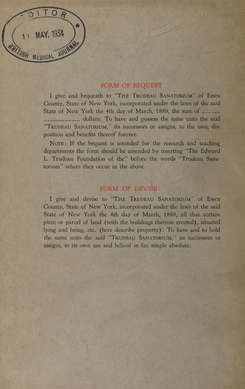 FORM OF BEQUEST I give and bequeath to “THE TRUDEAU SANATORIUM” of Essex _ County, State of New York, incorporated under the laws of the said State of New York the 4th day of March, 1889, the sum of Ber eae arf Cee dollars: To have and possess the same unto the said: “TRUDEAU SANATORIUM,” its successors or assigns, to ~ uses, Oe position and benefits thereof forever. . Note: If the bequest is intended for the research and conuing ae departments the form should be amended by inserting “The Edward L. Trudeau Foundation of the” before the words * ‘Trudeau Sana torium” where they occur in the above. Ss, } FORM OF DEVISE I give and devise to “THE TRrupEAU SaNaTorIuM” of Essex — County, State of New York, incorporated under the laws of the said State of New York the 4th day of March, 1889, all that certain piece or parcel of land (with the buildings thereon erected), situated lying and being, etc. (here describe property): To have and to hold the same unto the said “TRUDEAU SANATORIUM,”’ its successors or assigns, to its own use and behoof in fee simple absolute. |