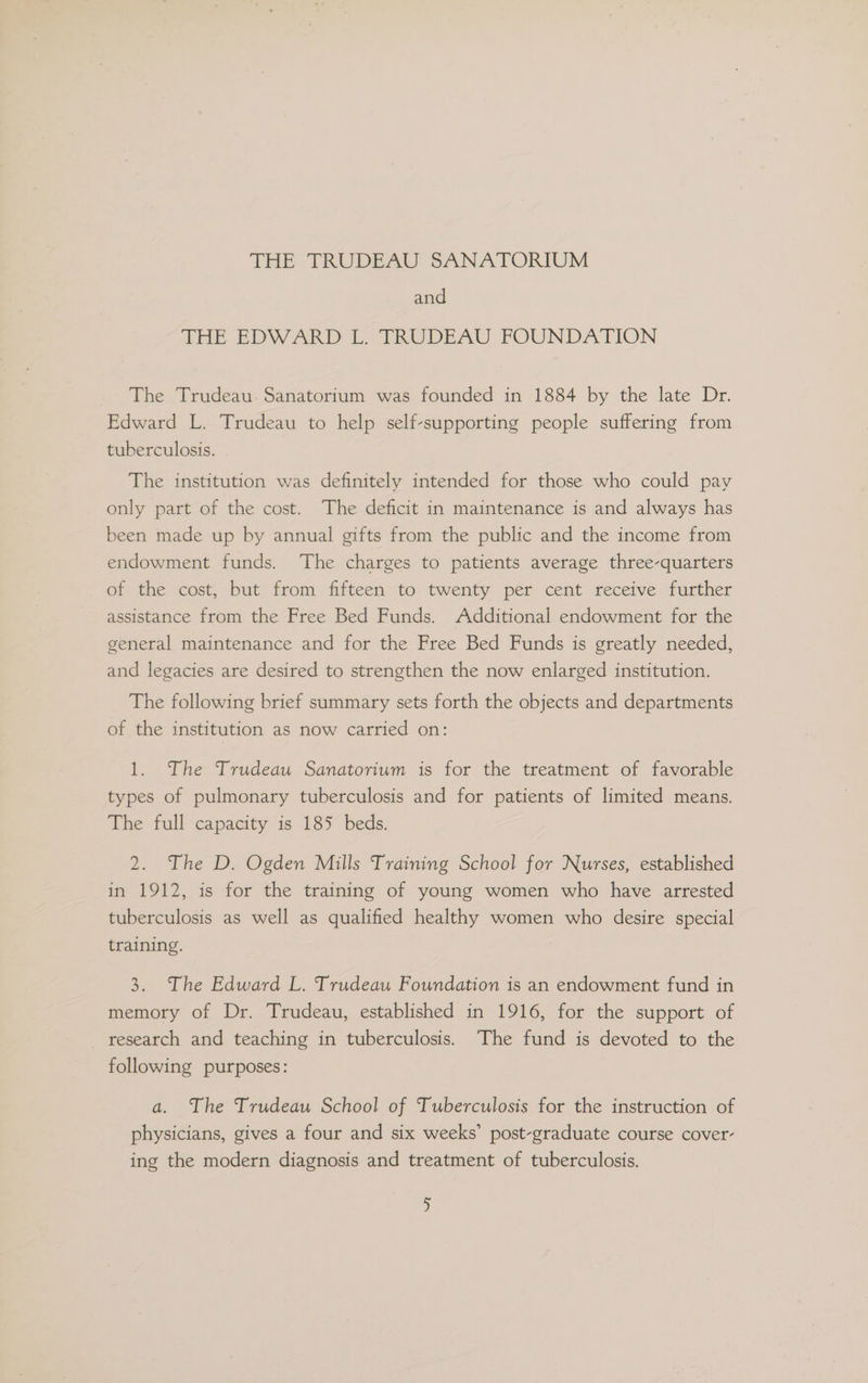THe TRUDEAU SANATORIUM and SEE EDWARD LVIRUDEAU FOUNDATION The Trudeau. Sanatorium was founded in 1884 by the late Dr. Edward L. Trudeau to help self-supporting people suffering from tuberculosis. The institution was definitely intended for those who could pay only part of the cost. The deficit in maintenance is and always has been made up by annual gifts from the public and the income from endowment funds. ‘The charges to patients average three-quarters of the cost, but from fifteen to twenty per cent receive further assistance from the Free Bed Funds. Additional endowment for the general maintenance and for the Free Bed Funds is greatly needed, and legacies are desired to strengthen the now enlarged institution. The following brief summary sets forth the objects and departments of the institution as now carried on: 1. The Trudeau Sanatorium is for the treatment of favorable types of pulmonary tuberculosis and for patients of limited means. The full capacity is 185 beds. 2. The D. Ogden Mills Training School for Nurses, established in 1912, is for the training of young women who have arrested tuberculosis as well as qualified healthy women who desire special training. 3. The Edward L. Trudeau Foundation is an endowment fund in memory of Dr. Trudeau, established in 1916, for the support of _ research and teaching in tuberculosis. The fund is devoted to the following purposes: a. The Trudeau School of Tuberculosis for the instruction of physicians, gives a four and six weeks’ post-graduate course cover- ing the modern diagnosis and treatment of tuberculosis. >)