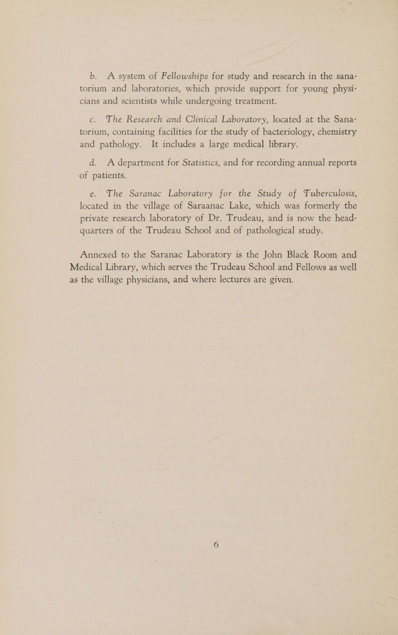b. A system of Fellowships for study and research in the sana- torium and laboratories, which provide support for young physi- cians and scientists while undergoing treatment. c. The Research and Clinical Laboratory, located at the Sana- torium, containing facilities for the study of bacteriology, chemistry and pathology. It includes a large medical library. d. Adepartment for Statistics, and for recording annual reports of patients. e. The Saranac Laboratory for the Study of Tuberculosis, located in the village of Saraanac Lake, which was formerly the private research laboratory of Dr. Trudeau, and is now the head- quarters of the Trudeau School and of pathological study. Annexed to the Saranac Laboratory is the John Black Room and Medical Library, which serves the Trudeau School and Fellows as well as the village physicians, and where lectures are given.