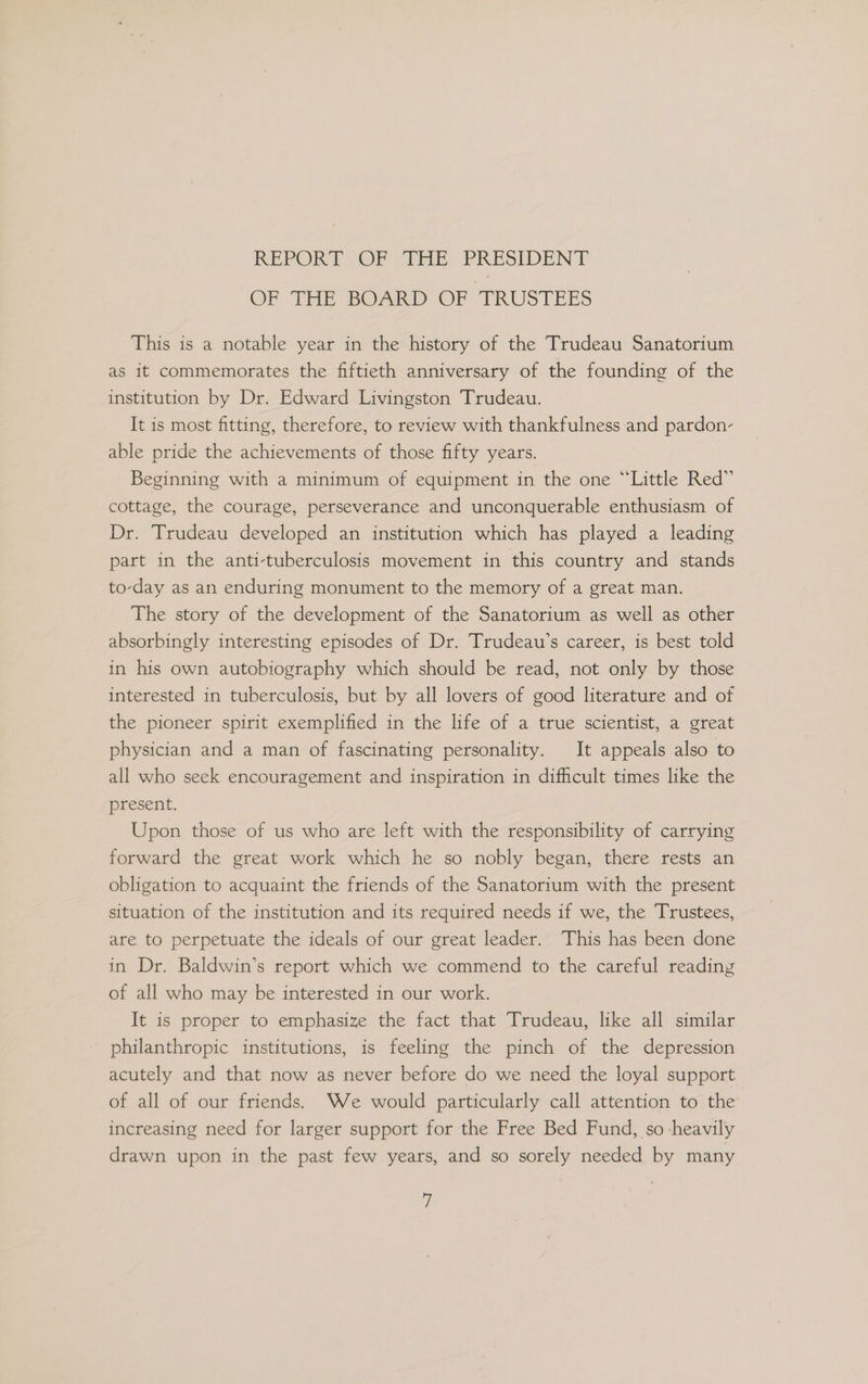 REPORT OF THE PRESIDENT OF THE BOARD OF TRUSTEES This is a notable year in the history of the Trudeau Sanatorium as it commemorates the fiftieth anniversary of the founding of the institution by Dr. Edward Livingston Trudeau. It is most fitting, therefore, to review with thankfulness and pardon- able pride the achievements of those fifty years. Beginning with a minimum of equipment in the one “Little Red” cottage, the courage, perseverance and unconquerable enthusiasm of Dr. Trudeau developed an institution which has played a leading part in the anti-tuberculosis movement in this country and stands to-day as an enduring monument to the memory of a great man. The story of the development of the Sanatorium as well as other absorbingly interesting episodes of Dr. Trudeau’s career, is best told in his own autobiography which should be read, not only by those interested in tuberculosis, but by all lovers of good literature and of the pioneer spirit exemplified in the life of a true scientist, a great physician and a man of fascinating personality. It appeals also to all who seek encouragement and inspiration in difficult times like the present. Upon those of us who are left with the responsibility of carrying forward the great work which he so nobly began, there rests an obligation to acquaint the friends of the Sanatorium with the present situation of the institution and its required needs if we, the Trustees, are to perpetuate the ideals of our great leader. This has been done in Dr. Baldwin’s report which we commend to the careful reading of all who may be interested in our work. It is proper to emphasize the fact that Trudeau, like all similar philanthropic institutions, is feeling the pinch of the depression acutely and that now as never before do we need the loyal support of all of our friends. We would particularly call attention to the increasing need for larger support for the Free Bed Fund, so -heavily drawn upon in the past few years, and so sorely needed by many y/