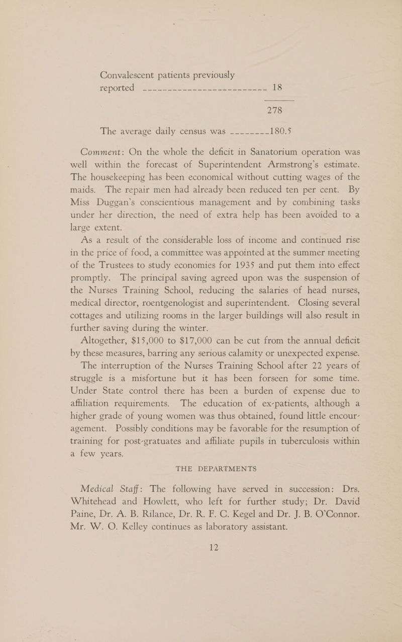 Convalescent patients previously reported: te ee cee cae ee eee 18 218 The average daily census was ____-__- 180.5 Comment: On the whole the deficit in Sanatorium operation was well within the forecast of Superintendent Armstrong’s estimate. The housekeeping has been economical without cutting wages of the maids. The repair men had already been reduced ten per cent. By Miss Duggan’s conscientious management and by combining tasks under her direction, the need of extra help has been avoided to a large extent. As a result of the considerable loss of income and continued rise in the price of food, a committee was appointed at the summer meeting of the Trustees to study economies for 1935 and put them into effect promptly. The principal saving agreed upon was the suspension of the Nurses Training School, reducing the salaries of head nurses, medical director, roentgenologist and superintendent. Closing several cottages and utilizing rooms in the larger buildings will also result in further saving during the winter. Altogether, $15,000 to $17,000 can be cut from the annual deficit by these measures, barring any serious calamity or unexpected expense. The interruption of the Nurses Training School after 22 years of struggle is a misfortune but it has been forseen for some time. Under State control there has been a burden of expense due to affiliation requirements. The education of ex-patients, although a higher grade of young women was thus obtained, found little encour- agement. Possibly conditions may be favorable for the resumption of training for post-gratuates and afhliate pupils in tuberculosis within a few years. THE . DEPARTMENTS Medical Staff: The following have served in succession: Drs. Whitehead and Howlett, who left for further study; Dr. David Paine, Dr. A. B, Rilance, Dr, K. FC. Kegeland Dr). B.O' Conner Mr. W. O. Kelley continues as laboratory assistant.