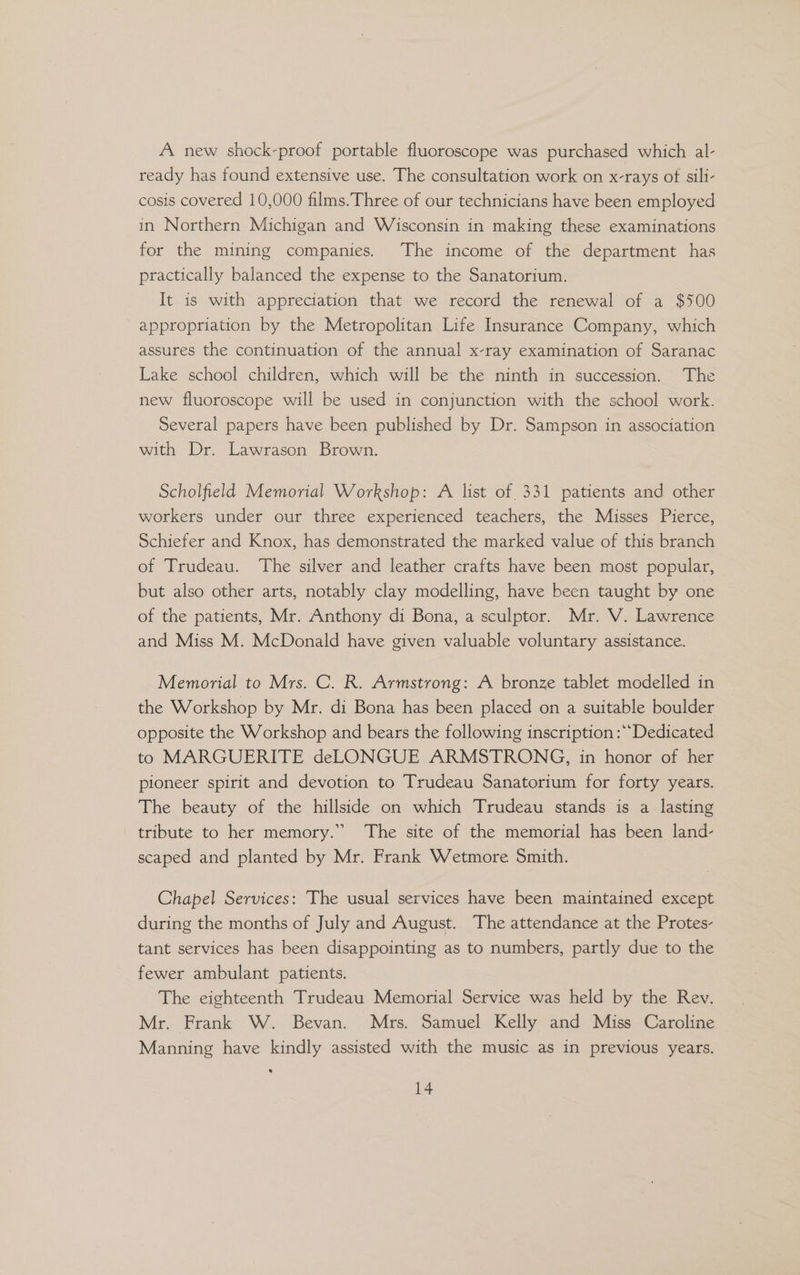 A new shock-proof portable fluoroscope was purchased which al- ready has found extensive use. The consultation work on x-rays ot sili- cosis covered 10,000 films. Three of our technicians have been employed in Northern Michigan and Wisconsin in making these examinations for the mining companies. The income of the department has practically balanced the expense to the Sanatorium. It is with appreciation that we record the renewal of a $500 appropriation by the Metropolitan Life Insurance Company, which assures the continuation of the annual x-ray examination of Saranac Lake school children, which will be the ninth in succession. The new fluoroscope will be used in conjunction with the school work. Several papers have been published by Dr. Sampson in association with Dr. Lawrason Brown. Scholfield Memorial Workshop: A list of 331 patients and other workers under our three experienced teachers, the Misses Pierce, Schiefer and Knox, has demonstrated the marked value of this branch of Trudeau. The silver and leather crafts have been most popular, — but also other arts, notably clay modelling, have been taught by one of the patients, Mr. Anthony di Bona, a sculptor. Mr. V. Lawrence and Miss M. McDonald have given valuable voluntary assistance. Memorial to Mrs. C. R. Armstrong: A bronze tablet modelled in the Workshop by Mr. di Bona has been placed on a suitable boulder opposite the Workshop and bears the following inscription :**Dedicated to MARGUERITE deLONGUE ARMSTRONG, in honor of her pioneer spirit and devotion to Trudeau Sanatorium for forty years. The beauty of the hillside on which Trudeau stands is a lasting tribute to her memory.” The site of the memorial has been land- scaped and planted by Mr. Frank Wetmore Smith. Chapel Services: The usual services have been maintained except during the months of July and August. The attendance at the Protes- tant services has been disappointing as to numbers, partly due to the fewer ambulant patients. The eighteenth Trudeau Memorial Service was held by the Rev. Mr. Frank W. Bevan. Mrs. Samuel Kelly and Miss Caroline Manning have kindly assisted with the music as in previous years.