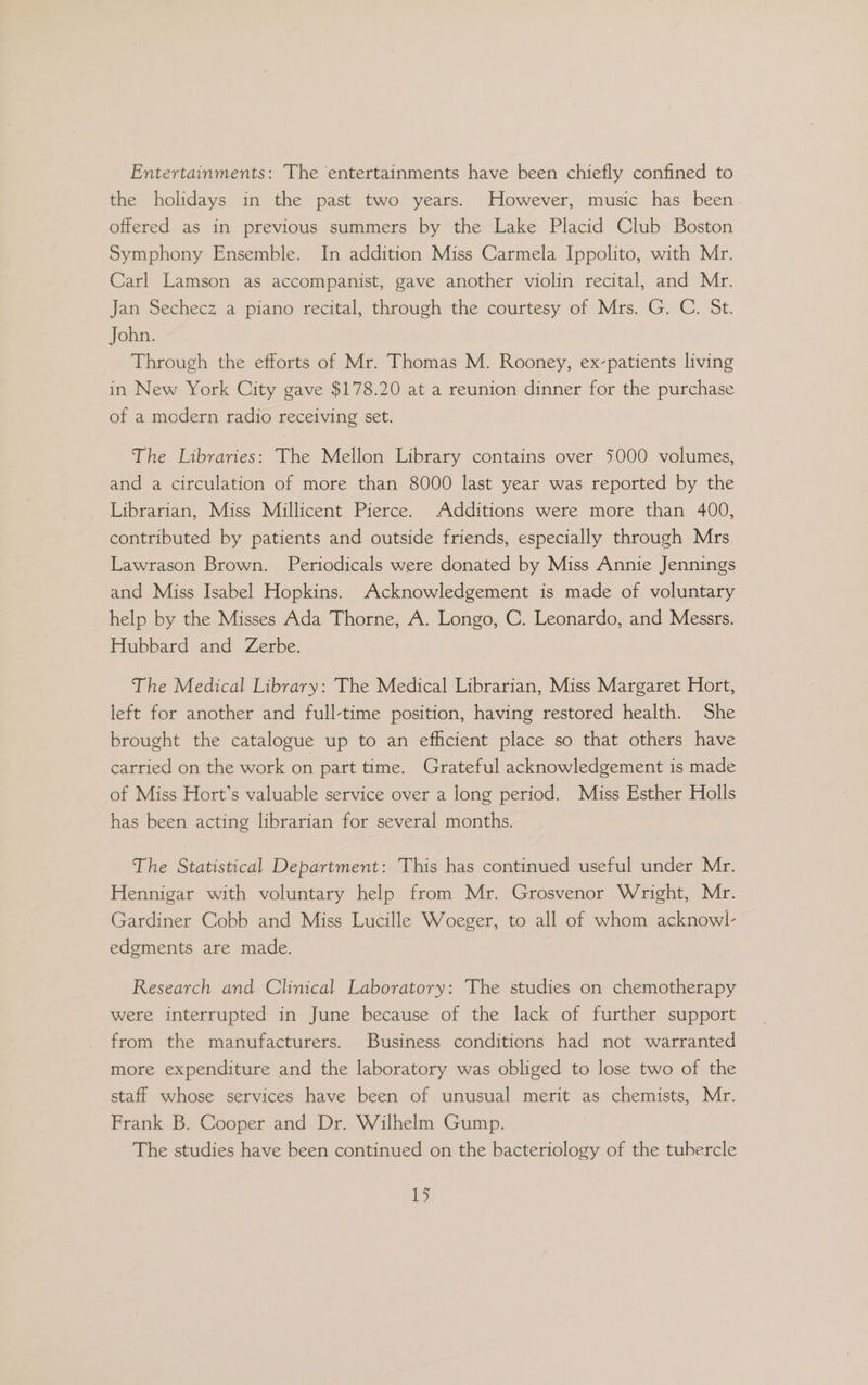 Entertainments: The entertainments have been chiefly confined to the holidays in the past two years. However, music has been offered as in previous summers by the Lake Placid Club Boston Symphony Ensemble. In addition Miss Carmela Ippolito, with Mr. Carl Lamson as accompanist, gave another violin recital, and Mr. Jan Sechecz a piano recital, through the courtesy of Mrs. G. C. St. John. Through the efforts of Mr. Thomas M. Rooney, ex-patients living in New York City gave $178.20 at a reunion dinner for the purchase of a modern radio receiving set. The Libraries: The Mellon Library contains over 5000 volumes, and a circulation of more than 8000 last year was reported by the Librarian, Miss Millicent Pierce. Additions were more than 400, contributed by patients and outside friends, especially through Mrs. Lawrason Brown. Periodicals were donated by Miss Annie Jennings and Miss Isabel Hopkins. Acknowledgement is made of voluntary help by the Misses Ada Thorne, A. Longo, C. Leonardo, and Messrs. Hubbard and Zerbe. The Medical Library: The Medical Librarian, Miss Margaret Hort, left for another and full-time position, having restored health. She brought the catalogue up to an efficient place so that others have carried on the work on part time. Grateful acknowledgement is made of Miss Hort’s valuable service over a long period. Miss Esther Holls has been acting librarian for several months. The Statistical Department: This has continued useful under Mr. Hennigar with voluntary help from Mr. Grosvenor Wright, Mr. Gardiner Cobb and Miss Lucille Woeger, to all of whom acknowl- edgments are made. Research and Clinical Laboratory: The studies on chemotherapy were interrupted in June because of the lack of further support from the manufacturers. Business conditions had not warranted more expenditure and the laboratory was obliged to lose two of the staff whose services have been of unusual merit as chemists, Mr. Frank B. Cooper and Dr. Wilhelm Gump. The studies have been continued on the bacteriology of the tubercle i>)